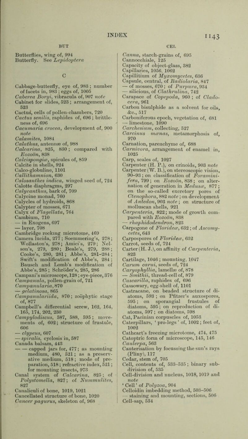 IJ43 BUT Butterflies, wing of, 994 Butterfly. See Lepidoptera C Cabbage-butterfly, eye of, 983 ; number of facets in, 983 ; eggs of, 1005 Caberea Boryi, vibracula of, 907 note Cabinet for slides, 523 ; arrangement of, 523 Cactu^, cells of pollen-chambers, 720 Cactus senilis, raphides of, 696 ; brittle- ness of, 696 Cacumaria crocea, development of, 900 note Catamites, 1084 Calathus, antennae of, 988 Calcarina, 825, 830 ; compared with Eozoon, 838 Calcispongice, spicules of, 859 Calcite in shells, 924 Calco-globuline, 1101 Callithamnion, 630 Calosanthes indica, winged seed of, 724 Calotte diaphragms, 297 Calycanthus, bark of, 709 Calycine monad, 760 Calycles of hydroids, 868 Calypter of mosses, 671 Calyx of Flagellata, 764 Cambium, 710 — in Exogens, 697 — layer, 708 Cambridge rocking microtome, 469 Camera lucida, 277 ; Soemmering’s, 278; Wollaston’s, 278; Amici’s, 279; Nel- son’s, 279, 280; Beale’s, 279, 288; Cooke’s, 280, 281; Abbe’s, 281-284; Swift’s modification of Abbe’s, 284; Bausch and Bomb’s modification of Abbe’s, 285 ; Schroder’s, 285, 286 Campani’s microscope, 128; eye-piece, 376 Campanula, pollen-grain of, 721 Campanularia, 870 — gelatinosa, 865 Campanulariida, 870 ; zoophytic stage of, 877 Campbell’s differential screw, 162, 164, 165, 174, 202, 230 Campylodiscus, 587, 588, 595; move- ments of, 602; structure of frustule, 606 — clypeus, 607 — spiralis, cyclosis in, 587 Canada balsam, 443 capped jars for, 477; as mounting medium, 480, 521; as a preserv- ative medium, 518; mode of pre- paration, 518; refractive index, 521; for mounting insects, 973 Canal system of Calcarina, 825; of Polystomella, 827; of Nummulites, 827 Canaliculi of bone, 1019, 1021 Cancellated structure of bone, 1020 Cancer pagurus, skeleton of, 968 CEL Canna, starch-grains of, 695 Cannocchiale, 125 Capacity of object-glass, 382 Capillaries, 1056. 1062 Capillitium of Myxomycetes, 636 Capsule, central, of Badiolaria, 847 — of mosses, 670 ; of Purpura, 934 — silicious, of Clathrulina, 742 Carapace of Copepoda, 960 ; of Clado- cera, 961 Carbon bisulphide as a solvent for oils, &c., 517 Carboniferous epoch, vegetation of, 681 — limestone, 1090 Carchesium, collecting, 527 Garcinus mcenas, metamorphosis of, 970 Carnation, parenchyme of, 688 Carnivora, arrangement of enamel in, 1025 Carp, scales of, 1027 Carpenter (H. P.), on crinoids, 903 note Carpenter (W. B.), on stereoscopic vision, 90-93 ; on classification of Foramini- fera, 799 ; on Eozoon, 838 ; on alter- nation of generation in Medusae, 877 ; on the so-called excretory pores of Ctenophora, 882 note; on development of Antedon, 903 note ; on structure of molluscan shells, 921 Carpenteria, 822; mode of growth com- pared with Eozoon, 838 — rliaphidodendro7i, 823 Carpogone of Floridece, 632 ; of Ascomy- cetts, 643 Carpospores of Floridece, 632 Carrot, seeds of, 724 Carter (H. J.), on affinity of Carpenteria, 823 Cartilage, 1046 ; mounting, 1047 Carum carui, seeds of, 724 CaryophyIlia, lamellae of, 878 — Smithii, thread-cell of, 879 Cascarilla, raphides of, 696 Cassowary, egg-shell of, 1101 Castracane, on beaded structure of di- atoms, 593 ; on Pfitzer’s auxospores, 595; on sporangial frustules of diatoms, 595; on reproduction of di- atoms, 597 ; on diatoms, 598 Cat, Pacinian corpuscles of, 1053 Caterpillars, ‘ pro-legs ’ of, 1002 ; feet of, 1002 Cathcart’s freezing microtome, 474, 475 Catoptric form of microscope, 145, 146 Caulerpa, 563 Cauterisation by focussing the sun’s rays (Pliny), 117 Cedar, stem of, 705 Cell, contents of, 533-535 ; binary sub- division of, 535 Cell-division and nucleus, 1018,1019 and note ‘ Cell ’ of Polyzoa, 904 Celloidin imbedding method, 503-506 — staining and mounting, sections, 506 Cell-sap, 534