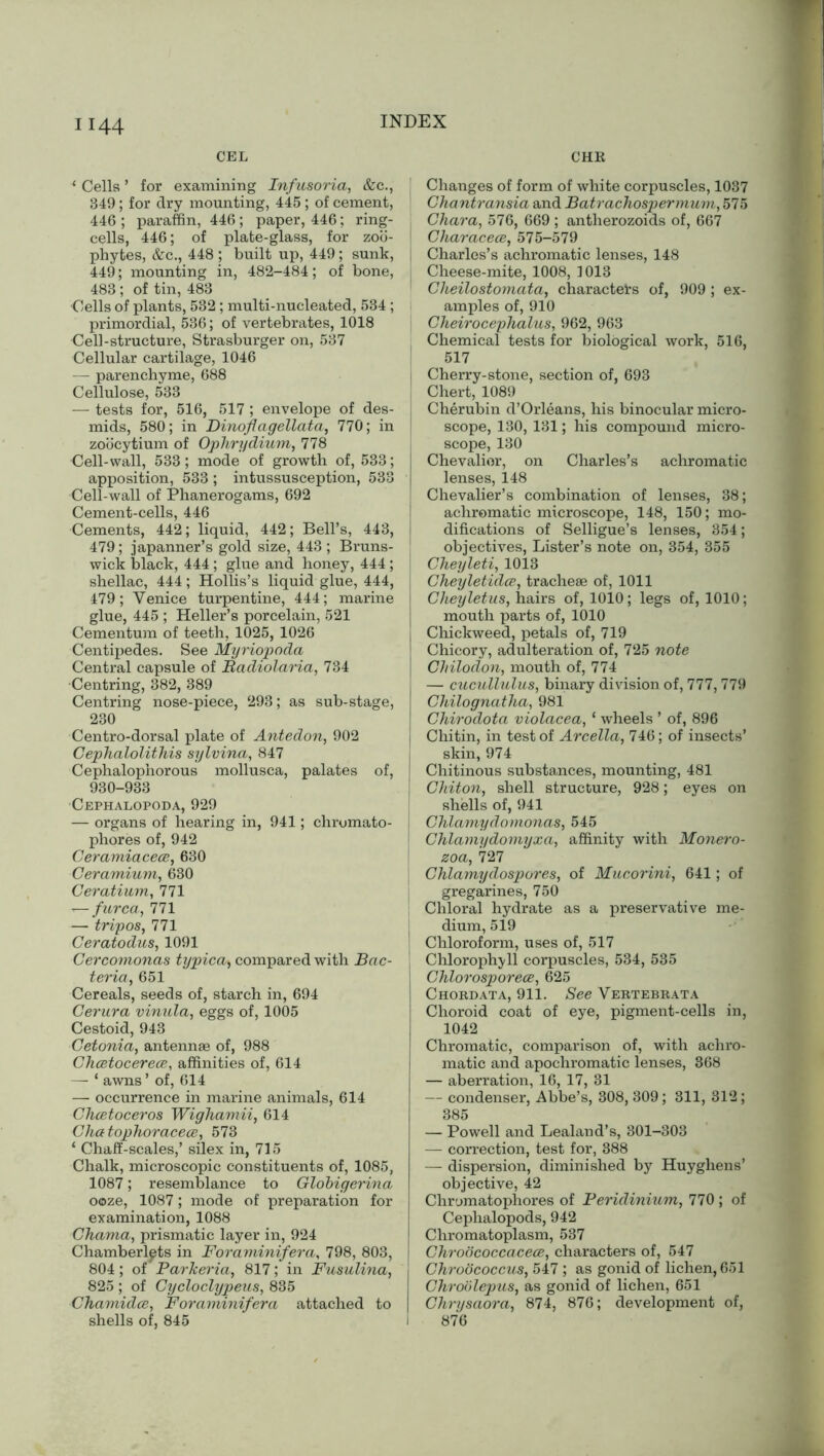H44 CEL CHR ‘ Cells ’ for examining Infusoria, &c., 349; for dry mounting, 445 ; of cement, 446 ; paraffin, 446; paper, 446; ring- cells, 446; of plate-glass, for zoo- phytes, &c., 448 ; built up, 449 ; sunk, 449; mounting in, 482-484; of bone, 483; of tin, 483 Cells of plants, 532; multi-nucleated, 534 ; primordial, 536; of vertebrates, 1018 Dell-structure, Strasburger on, 537 Cellular cartilage, 1046 — parenchyme, 688 Cellulose, 533 — tests for, 516, 517 ; envelope of des- mids, 580; in Dinoflagellata, 770; in j zoocytium of Ophrydium, 778 Cell-wall, 533; mode of growth of, 533; apposition, 533 ; intussusception, 533 Cell-wall of Phanerogams, 692 Cement-cells, 446 Cements, 442; liquid, 442; Bell’s, 443, j 479; japanner’s gold size, 443; Bruns- wick black, 444 ; glue and honey, 444; shellac, 444; Hollis’s liquid glue, 444, 479; Venice turpentine, 444; marine glue, 445 ; Heller’s porcelain, 521 Cementum of teeth, 1025, 1026 Centipedes. See Myriopoda Central capsule of Badiolaria, 734 Centring, 382, 389 Centring nose-piece, 293; as sub-stage, 230 Centro-dorsal plate of Antedon, 902 Cephalolithis sylvina, 847 Cephalophorous mollusca, palates of, 930-933 Cephalopoda, 929 — organs of hearing in, 941; chromato- phores of, 942 Ceramiacece, 630 Ceramium, 630 Ceratium, 771 i—furca, 771 — tripos, 771 Ceratodus, 1091 Cercomonas typica^ compared with Bac- teria, 651 Cereals, seeds of, starch in, 694 Cerura vinula, eggs of, 1005 Cestoid, 943 Cetonia, antennae of, 988 Chcetocerece, affinities of, 614 — ‘ awns ’ of, 614 — occurrence in marine animals, 614 Chcetoceros Wighamii, 614 Chatophoracece, 573 ‘ Chaff-scales,’ silex in, 715 Chalk, microscopic constituents of, 1085, 1087; resemblance to Globigerina ooze, 1087; mode of preparation for examination, 1088 Chama, prismatic layer in, 924 Chamberlpts in Foraminifera, 798, 803, 804; of Parkeria, 817; in Fusulina, 825 ; of Cycloclypeus, 835 Chamidce, Foraminifera attached to shells of, 845 Changes of form of white corpuscles, 1037 Chantransia and Batrachospermum, 575 Char a, 576, 669 ; antherozoids of, 667 Characece, 575-579 Charles’s achromatic lenses, 148 Cheese-mite, 1008, 1013 Clieilostomata, characters of, 909 ; ex- amples of, 910 Cheirocephalus, 962, 963 Chemical tests for biological work, 516, 517 Cherry-stone, section of, 693 Chert, 1089 Cherubin d’Orleans, his binocular micro- scope, 130, 131; his compound micro- scope, 130 Chevalior, on Charles’s achromatic lenses, 148 Chevalier’s combination of lenses, 38; achromatic microscope, 148, 150; mo- difications of Selligue’s lenses, 354; objectives, Lister’s note on, 354, 355 Cheyleti, 1013 Cheyletidce, tracheae of, 1011 Cheyletus, hairs of, 1010; legs of, 1010; mouth parts of, 1010 Chickweed, petals of, 719 Chicory, adulteration of, 725 note | Chilodon, mouth of, 774 — cucullulus, binary division of, 777, 779 Chilognatha, 981 Chirodota violacea, ‘ wheels ’ of, 896 Chitin, in test of Arcella, 746; of insects’ skin, 974 Chitinous substances, mounting, 481 j Chiton, shell structure, 928; eyes on shells of, 941 Chlamydomonas, 545 Chlamydomyxa, affinity with Monero- zoa, 727 Chlamydospores, of Mucorini, 641; of gregarines, 750 Chloral hydrate as a preservative me- dium, 519 ! Chloroform, uses of, 517 , Chlorophyll corpuscles, 534, 535 Chlorosporece, 625 Chordata, 911. See Vertebrata Choroid coat of eye, pigment-cells in, 1042 Chromatic, comparison of, with achro- matic and apochromatic lenses, 368 — aberration, 16, 17, 31 — condenser, Abbe’s, 308, 309; 311, 312; 385 — Powell and Lealand’s, 301-303 — correction, test for, 388 — dispersion, diminished by Huyghens’ objective, 42 Chromatophores of Peridinium, 770 ; of Cephalopods, 942 Chromatoplasm, 537 Chroococcacece, characters of, 547 j Chrobcoccus, 547 ; as gonid of lichen, 651 Chroblepus, as gonid of lichen, 651 | Chrysaora, 874, 876; development of, I 876