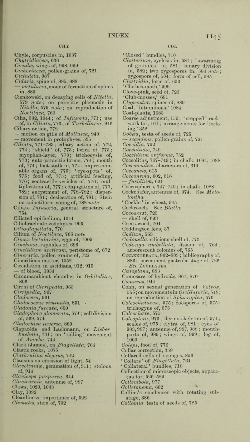 CHY COL 45 ■Chyle, corpuscles in, 1037 Chytridiacece, 636 Cicadce, wings of, 998, 999 •Cichoriacece, pollen-grains of, 721 Cicindela, 987 Cularis, spine of, 885, 888 — metularia, mode of formation of spines in, 889 ■Cienkowski, on decaying cells of Nitella, 579 note; on parasitic plasmode in Nitella, 579 note; on reproduction of Noctiluca, 769 Cilia, 532, 1044 ; of Infusoria, 771; use of, in Ciliata, 773; of Turbellaria, 946 Ciliary action, 772 — motion on gills of Mollusca, 940 — movement in protophyes, 535 •Ciliata, 771-783; ciliary action of, 772, 774 ; ‘ shield ’ of, 773; lorica of, 773 ; myophan-layer, 773; trichocysts of, 773; ento-parasitic forms, 774 ; mouth of, 774; foot-stalk in, 774 ; impression- able organs of, 775; ‘eye-spots’ of, 775; food of, 775; artificial feeding, 776 ; contractile vesicles of, 776; mul- tiplication of, 777 ; conjugation of, 777, 782 ; encystment of, 778-782 ; disper- sion of, 781; desiccation of, 781; Stein on acinetiform young of, 782 note Ciliate Infusoria, general structure of, 754 Ciliated epithelium, 1044 Ciliobrachiate zoophytes, 905 Cilio-flagellata, 770 Cilium of Noctiluca, 766 note Cimex lectularius, eggs of, 1005 Cinchona, raphides of, 696 Cinclidium arcticum, peristome of, 672 Cineraria, pollen-grains of, 722 Cineritious matter, 1052 Circulation in ascidians, 912, 915 — of blood, 1054 Circumambient chamber in Orbitolites, 806 Cirrhi of Cirripedia, 968 Cirripedia, 967 Cladocera, 961 Cladococcus viminalis, 851 • Gladonia furcata, 650 Cladophora glomerata, 574; cell division of, 569, 574 Cladorlnza inversa, 860 Claparede and Lachmann, on Lieber- kuehnia, 731; on ‘ rolling ’ movement of Amoeba, 744 Clark (James), on Flagellata, 764 Clastic rocks, 1075 Clathrulina elegans, 742 Clausius on emission of light, 54 Clavelinidce, gemmation of, 911; stolons of, 914 Claviceps purpurea, 644 Clavicornia, antennae of, 987 Claws, 1029, 1033 Clay, 1092 Cleanliness, importance of, 522 Clematis, stem of, 702 I ‘ Closed ’ bundles, 710 I Closterium, cyclosis in, 581; ‘ swarming of granules ’ in, 581; binary division in, 582; two zygospores in, 584 note; zygospore of, 584; form of cell, 585 Clostridia, form of, 653 | ‘ Clothes-moth,’ 999 Clove-pink, seed of, 723 ‘ Club-mosses,’ 681 Clypeaster, spines of, 889 Coal, ‘ bituminous,’ 1084 Coal-plants, 1083 Coarse adjustment, 159; ‘stepped’ rack- work for, 161; arrangements for ‘ lock- ing,’ 352 Cobcea, testa of seeds of, 725 — scandens, pollen-grains of, 721 Coccidia, 752 Coccidiidce, 749 Coocidium oviforme, 752 Coccoliths, 747-749 ; in chalk, 1084,1088 Cocconeidece, characters of, 614 Cocconeis, 615 Cocconema, 602, 616 — fusidium, 621 Coccospheres, 747-749 ; in chalk, 1088 Cockchafer, antennae of, 974. See Melo- lontha ‘ Cockle ’ in wheat, 945 Cockroach. See Blatta Cocoa-nut, 725 — shell of, 693 Cocos-wood, 704 Coddington lens, 37 Codium, 563 Codonella, silicious shell of, 773 Codosiga umbellata, fission of, 764; arborescent colonies of, 765 Ccelentebata, 862-883 ; bibliography of, 883; permanent gastrula-stage of, 7215 — See Zoophytes Coeloplana, 883 Coenosarc, of hydroids, 867, 870 Coenurus, 944 Cohn, on sexual generation of Volvox, 555; on movements in Oscillatoria, 548; on reproduction of Sphoeroplea, 570 Coleochcetacece, 575; zoospores of, 575 ; trichogyne of, 575 Coleochcete, 575 Coleoptera, 973 ; dermo-skeleton of, 974 ; scales of, 975 ; elytra of, 981; eyes of 983,987; antennae of, 987, 988 ; mouth- parts of, 989; wines of, 999 ; leg of, 1000 Coleps, food of, 776 Collar correction, 358 Collared cells of sponges, 856 ‘Collars’ of Flagellata, 764 ‘ Collateral ’ bundles, 710 Collection of microscopic objects, appara- tus for, 526-529 Collembola, 977 Golletonema, 602 Collins’s condenser with rotating sub- stage, 386 Collomia testa of seeds of, 725