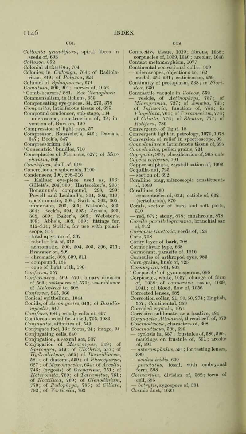 4 6 COL INDEX cos Collomia grandiflora, spiral fibres in seeds of, 693 Collozoa, 852 Colonial Acinetina, 784 Colonies, in Codosiga, 764 ; of Radiola- rians, 849; of Polyzoa, 924 Columel of Sphagnacees, 674 Comatula, 900, 901; nerves of, 1052 ‘ Comb-bearers,’ 881. See Ctenophora Commensalism, in lichens, 650 Compensating eye-pieces, 34, 273, 378 Composites, laticiferous tissue of, 695 Compound condenser, sub-stage, 134 — microscope, construction of, 39; in- vention of, Govi on, 120 Compression of light rays, 57 Compressor, Rousselet’s, 346; Davis’s, 347; Beck’s, 347 Compressorium, 346 ‘ Concentric ’ bundles, 710 Conceptacles of Fucacece, 627 ; of Mar- chantia, 666 Conchifera, shell of, 919 Concretionary spheroids, 1100 Condensers, 190, 298-316 — Kellner eye-piece used as, 196; Gillett’s, 204, 300 ; Hartsoeker’s, 298 ; Bonannus’s compound, 298, 299; Powell and Lealand’s, 301, 302, 310; apochromatic, 302; Swift’s, 302, 305; immersion, 303, 305; Watson’s, 303, 304; Beck’s, 304, 305; Zeiss’s, 305, 308, 309; Baker’s, 306; Webster’s, 308; Abbe’s, 308, 309; fittings for, 312-314; Swift’s, for use with polari- scope, 314 — total aperture of, 307 — tabular list of, 315 — achromatic, 300, 304, 305, 306, 311; Brewster on, 299 — chromatic, 308, 309, 311 — compound, 134 — cone of light with, 190 Conferva, 557 Confervacece, 569, 570 ; binary division of, 569 ; zoospores of, 570; resemblance of Melosirece to, 608 Confervce, 945, 960 Conical epithelium, 1044 Conids, of Ascomycetes, 643; of Basidio- mycetes, 647 Coniferce, 684; woody cells of, 697 Coniferous wood fossilised, 705, 1083 Conjugates, affinities of, 549 Conjugate foci, 13 ; focus, 24; image, 24 Conjugating cells, 540 Conjugation, a sexual act, 537 Conjugation of Mesocarjms, 549; of Spirogyra, 549; of Ulothrix, 557; of Eydrodictyon, 565; of Desmidiaceee, 584 ; of diatoms, 599 ; of Phesosporees, 627 ; of Myxomycetes, 634 ; of Arcella, 746; (zygosis) of Gregarines, 751; of Heteromita, 760; of Tetreimitus, 761; of Noctiluca, 769; of Glenodinium, 770; of Podophrya, 785; of Ciliata, 782 ; of Vorticella, 782 l Connective tissue, 1019; fibrous, 1038; corpuscles of, 1039,1040; areolar, 1040 l Contact metamorphism, 1077 Continental correctional collar, 359 —- microscopes, objections to, 162 —- model, 254-261; criticism on, 259 Continuity of protoplasm, 538; in Floi'i- dece, 630 Contractile vacuole in Volvox, 552 — vesicle, of Actinophrys, 737; of Microgromia, 737; of Amoeba, 743; | of Infusoria, function of, 754; in Flagellata, 764 ; of Paramecium, 776; of Ciliata, 776; of Stentor, 777; of Botifera, 789 Convergence of light, 18 Convergent light in petrology, 1070,1078 Conversion of relief in spectroscope, 92 Convolvulaceee,laticiferous tissue of, 695 Convolvulus, pollen-grains, 721' Copepoda, 960; classification of, 965 note- Copeus cerberus, 791 Copper sulphate, crystallisation of, 1096 Coquilla-nut, 725 — section of, 692 Coralline crag, microscopic constituents- of, 1089 Corallines, 960 — conceptacles of, 632; ostiole of, 632 — (sertularids), 870 Corals, section of hard and soft parts, 510 — red, 877; stony, 878; mushroom, 878 Corella parallelogramma, branchial sac of, 912 Coreopsis tinctoria, seeds of, 724 Cork, 708 Corky layer of bark, 708 Cormophytic type, 668 Cormorant, parasite of, 1010 Corneules of arthropod eyes, 983 Corn-grains, husk of, 725 Cornuspira, 801, 803 i ‘ Corpuscle ’ of gymnosperms, 685 Corpuscles, white, 1037; change of form of, 1038; of connective tissue, 1039, 1041; of blood, flow of, 1056 Corrected lenses, 382 Correction collar, 21, 30,50,274; English, j 357; Continental, 359 Corroded crystals, 1071 j Corrosive sublimate, as a fixative, 484 Corynactis Allmanni, thread-cell of, 879 Coscinodiscees, characters of, 608 Goscinodiscus, 588, 620 — cyclosis in, 587 ; frustules of, 589,590; markings on frustule of, 591; areolae of, 591 I — aster omphalus, 591; for testing lenses, 389 — oculus iridis, 609 — punctatus, fossil, with embryonal form, 598 Cosmarium, division of, 582; form of cell, 585 — boti'ytis, zygospore of, 584 I Cosmic dust, 1093