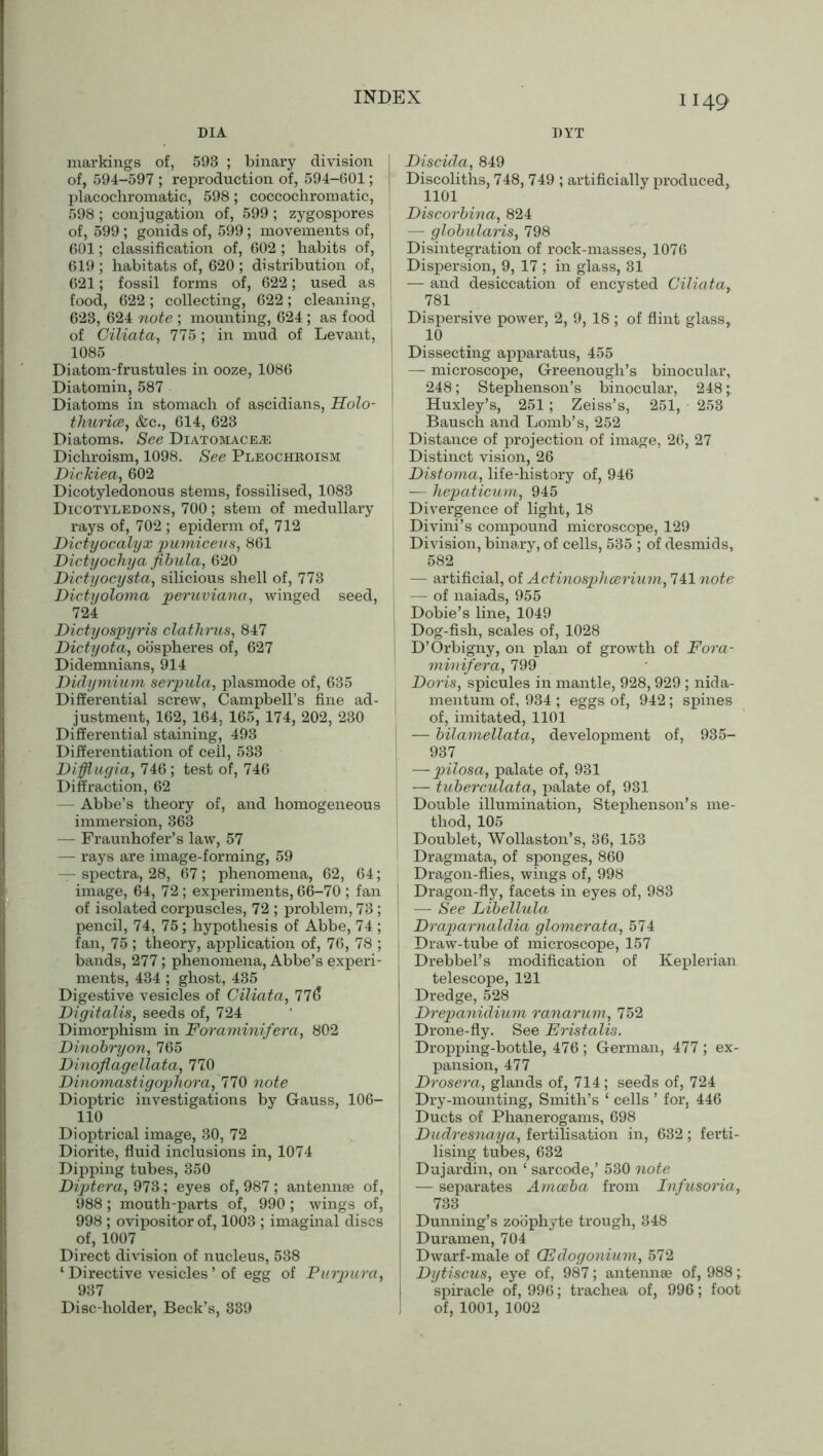 DIA DYT markings of, 593 ; binary division of, 594-597 ; reproduction of, 594-601; placochromatic, 598; coecochroinatic, 598 ; conjugation of, 599; zygospores of, 599 ; gonids of, 599; movements of, 601; classification of, 602 ; habits of, 619 ; habitats of, 620 ; distribution of, 621; fossil forms of, 622; used as food, 622; collecting, 622; cleaning, 623, 624 note ; mounting, 624 ; as food of Ciliata, 775 ; in mud of Levant, 1085 Diatom-frustules in ooze, 1086 Diatomin, 587 Diatoms in stomach of ascidians, Holo- thurice, &c., 614, 623 Diatoms. See Diatomace.® Dichroism, 1098. See Pleochroism Dickiea, 602 Dicotyledonous stems, fossilised, 1083 Dicotyledons, 700; stem of medullary rays of, 702 ; epiderm of, 712 Dictyocalyx pumiceus, 861 Dictyochya fibula, 620 Dictyocysta, silicious shell of, 773 Dictyoloma peruviana, winged seed, 724 Dictyospyris clathrus, 847 Dictyota, oospheres of, 627 Didemnians, 914 Didymium serpula, plasmode of, 635 Differential screw, Campbell’s fine ad- justment, 162, 164, 165, 174, 202, 230 Differential staining, 493 Differentiation of cell, 533 Difflugia, 746 ; test of, 746 Diffraction, 62 — Abbe’s theory of, and homogeneous immersion, 363 — Fraunhofer’s law, 57 — rays are image-forming, 59 — spectra, 28, 67; phenomena, 62, 64; image, 64, 72 ; experiments, 66-70 ; fan of isolated corpuscles, 72 ; problem, 73; pencil, 74, 75; hypothesis of Abbe, 74 ; fan, 75; theory, application of, 76, 78 ; bands, 277; phenomena, Abbe’s experi- ments, 434 ; ghost, 435 Digestive vesicles of Ciliata, 776 Digitalis, seeds of, 724 Dimorphism in Foraminifera, 802 Dinobryon, 765 Dinoflagellata, 770 Dinomas tig ophor a, 770 note Dioptric investigations by Gauss, 106- 110 Dioptrical image, 30, 72 Diorite, fluid inclusions in, 1074 Dipping tubes, 350 Diptera, 973 ; eyes of, 987 ; antennae of, 988; mouth-parts of, 990 ; wings of, 998 ; ovipositor of, 1003 ; imaginal discs of, 1007 Direct division of nucleus, 538 ‘ Directive vesicles ’ of egg of Purpura, 937 Disc-holder, Beck’s, 339 I Discida, 849 Discoliths, 748, 749 ; artificially produced, 1101 | Discorbina, 824 — globularis, 798 ! Disintegration of rock-masses, 1076 Dispersion, 9, 17 ; in glass, 31 — and desiccation of encysted Ciliata> 781 Dispersive power, 2, 9, 18 ; of flint glass,. I 10 | Dissecting apparatus, 455 J — microscope, Greenough’s binocular, 248; Stephenson’s binocular, 248;. Huxley’s, 251; Zeiss’s, 251, 253 Bausch and Lomb’s, 252 Distance of projection of image, 26, 27 Distinct vision, 26 Distoma, life-history of, 946 — hepaticum, 945 Divergence of light, 18 Divini’s compound microscope, 129 : Division, binary, of cells, 535 ; of desmids, 582 — artificial, of Actinosphcerium, 741 note — of naiads, 955 i Dobie’s line, 1049 I Dog-fish, scales of, 1028 D’Orbigny, on plan of growth of Fora- minifera, 799 Doris, spicules in mantle, 928,929 ; nida- mentum of, 934 ; eggs of, 942; spines of, imitated, 1101 — bilamellata, development of, 935- 937^ —- pilosa, palate of, 931 — tuberculata, palate of, 931 Double illumination, Stephenson’s me- thod, 105 Doublet, Wollaston’s, 36, 153 Dragmata, of sponges, 860 Dragon-flies, wings of, 998 i Dragon-fly, facets in eyes of, 983 I — See Libellula Draparnaldia glomerata, 574 Draw-tube of microscope, 157 , Drebbel’s modification of Keplerian telescope, 121 Dredge, 528 Drepanidium ranarum, 752 Drone-fly. See Eristalis. Dropping-bottle, 476; German, 477; ex- pansion, 477 Drosera, glands of, 714; seeds of, 724 Dry-mounting, Smith’s ‘ cells ’ for, 446 Ducts of Phanerogams, 698 Dudresnaya, fertilisation in, 632; ferti- lising tubes, 632 Dujardin, on ‘ sarcode,’ 530 note — separates Amoeba from Infusoria, 733 Dunning’s zoophyte trough, 348 Duramen, 704 Dwarf-male of (Edogonium, 572 Dytiscus, eye of, 987; antennae of, 988; spiracle of, 996; trachea of, 996; foot of, 1001, 1002