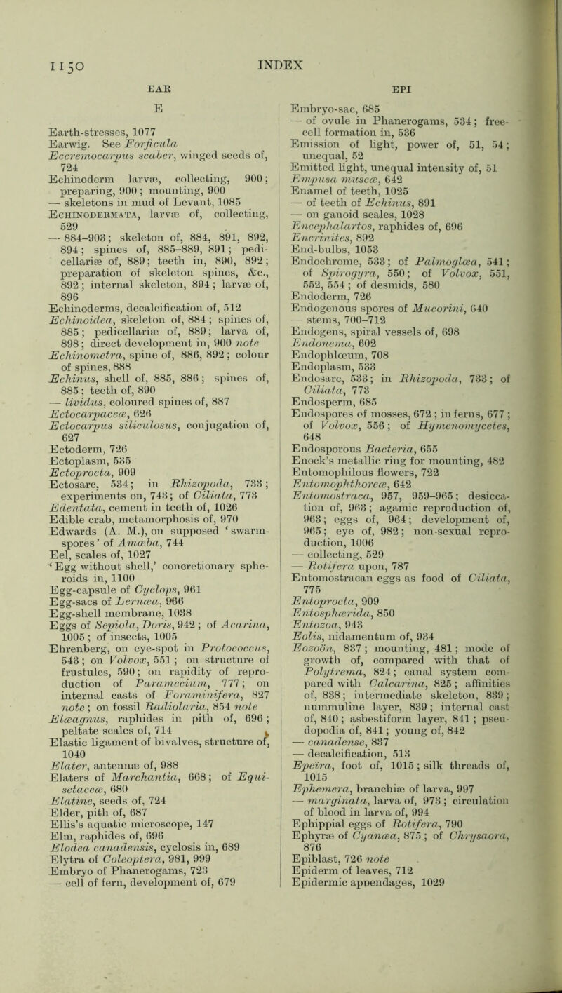 EAR EPI E Earth-stresses, 1077 Earwig. See Forficula Eccremocarpus scaber, winged seeds of, 724 Echinoderm larvae, collecting, 900; preparing, 900 ; mounting, 900 — skeletons in mud of Levant, 1085 Echinodebmata, larvae of, collecting, 529 — 884-903; skeleton of, 884, 891, 892, 894; spines of, 885-889, 891; pedi- cellariae of, 889; teeth in, 890, 892; preparation of skeleton spines, &c., 892 ; internal skeleton, 894; larvae of, 896 Echinoderms, decalcification of, 512 Echinoidea, skeleton of, 884 ; spines of, 885; pedicellariae of, 889; larva of, 898 ; direct development in, 900 note Echinometra, spine of, 886, 892 ; colour of spines, 888 Echinus, shell of, 885, 886; spines of, 885 ; teeth of, 890 — lividus, coloured spines of, 887 Ectocarpacece, 626 Ectocarpus siliculosus, conjugation of, 627 Ectoderm, 726 Ectoplasm, 535 Ectoproctci, 909 Ectosarc, 534; in Rhizopoda, 733; experiments on, 743; of Giliata, 773 Edentata, cement in teeth of, 1026 Edible crab, metamorphosis of, 970 Edwards (A. M.), on supposed ‘ swarm- spores ’ of Amoeba, 744 Eel, scales of, 1027 ■* Egg without shell,’ concretionary sphe- roids in, 1100 Egg-capsule of Cyclops, 961 Egg-sacs of Lerncea, 966 Egg-shell membrane, 1038 Eggs of Sepiola, Doris, 942 ; of Acarina, 1005 ; of insects, 1005 Ehrenberg, on eye-spot in Protococcus, 543; on Volvox, 551; on structure of frustules, 590; on rapidity of repro- duction of Paramecium, 111; on internal casts of Foraminifera, 827 note ; on fossil Radiolaria, 854 note Elceagnus, raphides in pith of, 696; peltate scales of, 714 . Elastic ligament of bivalves, structure of, 1040 Elater, antennae of, 988 Elaters of Marchantia, 668; of Equi- setacece, 680 Elatine, seeds of, 724 Elder, pith of, 687 Ellis’s aquatic microscope, 147 Elm, raphides of, 696 Elodea canadensis, cyclosis in, 689 Elytra of Coleoptera, 981, 999 Embryo of Phanerogams, 723 — cell of fern, development of, 679 Embryo-sac, 685 — of ovule in Phanerogams, 534; free- cell formation in, 536 Emission of light, power of, 51, 54; unequal, 52 Emitted light, unequal intensity of, 51 Empusa muscce, 642 Enamel of teeth, 1025 — of teeth of Echinus, 891 — on ganoid scales, 1028 Encephalartos, raphides of, 696 Encrinites, 892 End-bulbs, 1053 Endochrome, 533; of Palmoglcea, 541; of Spirogyra, 550; of Volvox, 551, 552, 554 ; of desmids, 580 Endoderm, 726 Endogenous spores of Mucorini, 640 — stems, 700-712 Endogens, spiral vessels of, 698 Endonema, 602 Endophloeum, 708 Endoplasm, 533 Endosarc, 533; in Rhizopoda, 733; of Giliata, 773 Endosperm, 685 Endospores of mosses, 672 ; in ferns, 677 ; of Volvox, 556; of Hymenouiycetes, 648 Endosporous Bacteria, 655 Enock’s metallic ring for mounting, 482 Entomophilous flowers, 722 Entomophthorece, 642 Entomostraca, 957, 959-965; desicca- tion of, 963; agamic reproduction of, 963; eggs of, 964; development of, 965; eye of, 982; non-sexual repro- duction, 1006 — collecting, 529 — Rotifera upon, 787 Entomostracan eggs as food of Giliata, 775 Entoprocta, 909 Entosphcerida, 850 Entozoa, 943 Eolis, nidamentum of, 934 Eozoon, 837; mounting, 481; mode of growth of, compared with that of Polytrema, 824; canal system com- pared with Galcarina, 825; affinities of, 838; intermediate skeleton, 839; nummuline layer, 839; internal cast of, 840; asbestiform layer, 841; pseu- dopodia of, 841; young of, 842 — canadense, 837 — decalcification, 513 Epeira, foot of, 1015; silk threads of, 1015 Ephemera, branchiae of larva, 997 — marginata, larva of, 973 ; circulation of blood in larva of, 994 Ephippial eggs of Rotifera, 790 Ephyrae of Cyancea, 875 ; of Chrysaora, 876 Epiblast, 726 note Epiderm of leaves, 712 Epidermic appendages, 1029