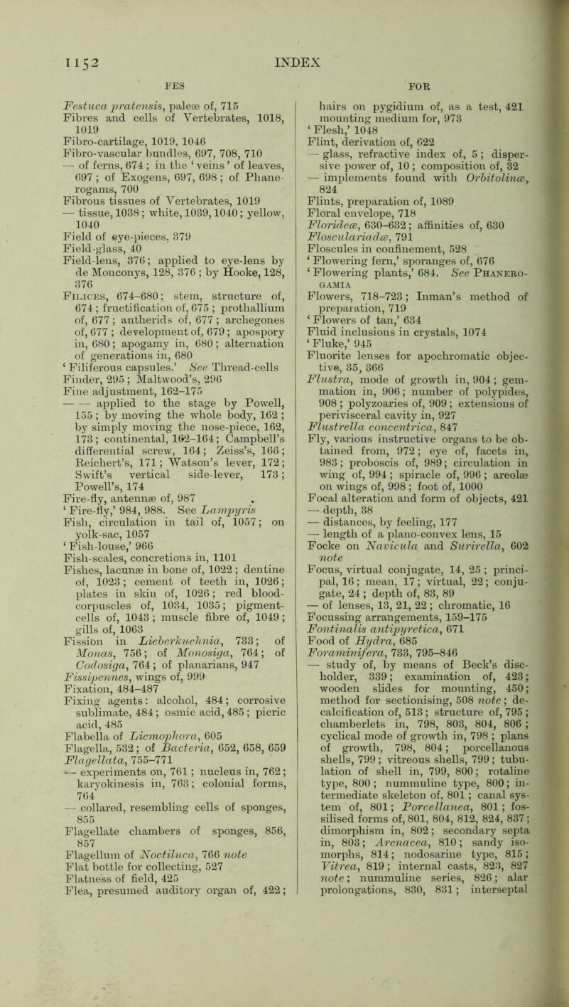 152 FES INDEX Festuca pratensis, paleos of, 715 Fibres and cells of Vertebrates, 1018, 1019 Fibro-cartilage, 1019, 1046 Fibro-vascular bundles, 697, 708, 710 — of ferns, 674 ; in the ‘ veins ’ of leaves, 697 ; of Exogens, 697, 698 ; of Phane- rogams, 700 Fibrous tissues of Vertebrates, 1019 — tissue, 1038; white, 1039,1040; yellow, 1040 Field of eye-pieces, 379 Field-glass, 40 Field-lens, 376; applied to eye-lens by de Monconys, 128, 376 ; by Hooke, 128, 376 Filices, 674-680; stem, structure of, 674 ; fructification of, 675 ; prothallium of, 677 ; antherids of, 677 ; archegones of, 677 ; development of, 679; apospory in, 680; apogamy in, 680; alternation of generations in, 680 ‘ Filiferous capsules.’ See Thread-cells Finder, 295 ; Maltwood’s, 296 Fine adjustment, 162-175 applied to the stage by Powell, 155; by moving the whole body, 162 ; by simply moving the nose-piece, 162, 173; continental, 162-164; Campbell’s differential screw, 164; Zeiss’s, 166; Reichert’s, 171; Watson’s lever, 172; Swift’s vertical side-lever, 173; Powell’s, 174 Fire-fly, antennae of, 987 ‘ Fire-fly,’ 984, 988. See Lampyris Fish, circulation in tail of, 1057; on yolk-sac, 1057 1 Fish-louse,’ 966 Fish-scales, concretions in, 1101 Fishes, lacunae in bone of, 1022 ; dentine of, 1023; cement of teeth in, 1026; plates in skin of, 1026; red blood- corpuscles of, 1034, 1035; pigment- cells of, 1043 ; muscle fibre of, 1049; gills of, 1063 Fission in Lieberkuehnia, 733; of Monas, 756; of Monosiga, 764; of Codosiga, 764 ; of planarians, 947 Fissipennes, wings of, 999 Fixation, 484-487 Fixing agents: alcohol, 484; corrosive sublimate, 484; osmic acid, 485; picric acid, 485 Flabella of Licmophora, 605 Flagella, 532; of Bacteria, 652, 658, 659 Flagellata, 755-771 «— experiments on, 761; nucleus in, 762 ; karyokinesis in, 763; colonial forms, 7(54 — collared, resembling cells of sponges, 855 Flagellate chambers of sponges, 856, 857 Flagellum of JSfoctiluca, 766 note Flat bottle for collecting, 527 Flatness of field, 425 Flea, presumed auditory organ of, 422; FOE hairs on pygidium of, as a test, 421 mounting medium for, 973 ‘ Flesh,’ 1048 Flint, derivation of, 622 — glass, refractive index of, 5 ; disper- sive power of, 10 ; composition of, 32 — implements found with Orbitolincer 824 Flints, preparation of, 1089 Floral envelope, 718 Florulece, 630-632; affinities of, 630 Flosculariadce, 791 Floscules in confinement, 528 ‘ Flowering fern,’ sporanges of, 676 ‘ Flowering plants,’ 684. See Phanero- gamia Flowers, 718-723; Inman’s method of preparation, 719 ‘ Flowers of tan,’ 634 Fluid inclusions in crystals, 1074 ‘ Fluke,’ 945 Fluorite lenses for apochromatic objec- tive, 35, 366 Flustra, mode of growth in, 904; gem- mation in, 906; number of polypides, 908 ; polyzoaries of, 909; extensions of perivisceral cavity in, 927 Flustrella concentrica, 847 Fly, various instructive organs to be ob- tained from, 972; eye of, facets in, 983; proboscis of, 989; circulation in wing of, 994; spiracle of, 996; areolae on wings of, 998; foot of, 1000 Focal alteration and form of objects, 421 —• depth, 38 — distances, by feeling, 177 — length of a plano-convex lens, 15 Focke on Navicula and Surirella, 602 note Focus, virtual conjugate, 14, 25 ; princi- pal, 16; mean, 17 ; virtual, 22; conju- gate, 24 ; depth of, 83, 89 — of lenses, 13, 21, 22 ; chromatic, 16 Focussing arrangements, 159-175 Fontinalis antipyretica, 671 Food of Hydra, 685 Foraminifera, 733, 795-846 — study of, by means of Beck’s disc- holder, 339; examination of, 423; wooden slides for mounting, 450; method for sectionising, 508 note ; de- calcification of, 513; structure of, 795 ; chamberlets in, 798, 803, 804, 806 ; cyclical mode of growth in, 798 ; plans of growth, 798, 804; porcellanous shells, 799 ; vitreous shells, 799; tubu- lation of shell in, 799, 800; rotaline type, 800; nummuline type, 800; in- termediate skeleton of, 801; canal sys- tem of, 801; Porcellanea, 801; fos- silised forms of, 801, 804, 812, 824, 837 ; dimorphism in, 802; secondary septa in, 803; Arenacea, 810; sandy iso- morphs, 814; nodosarine type, 815; Vitrea, 819; internal casts, 823, 827 note; nummuline series, 826; alar prolongations, 830, 831; interseptal