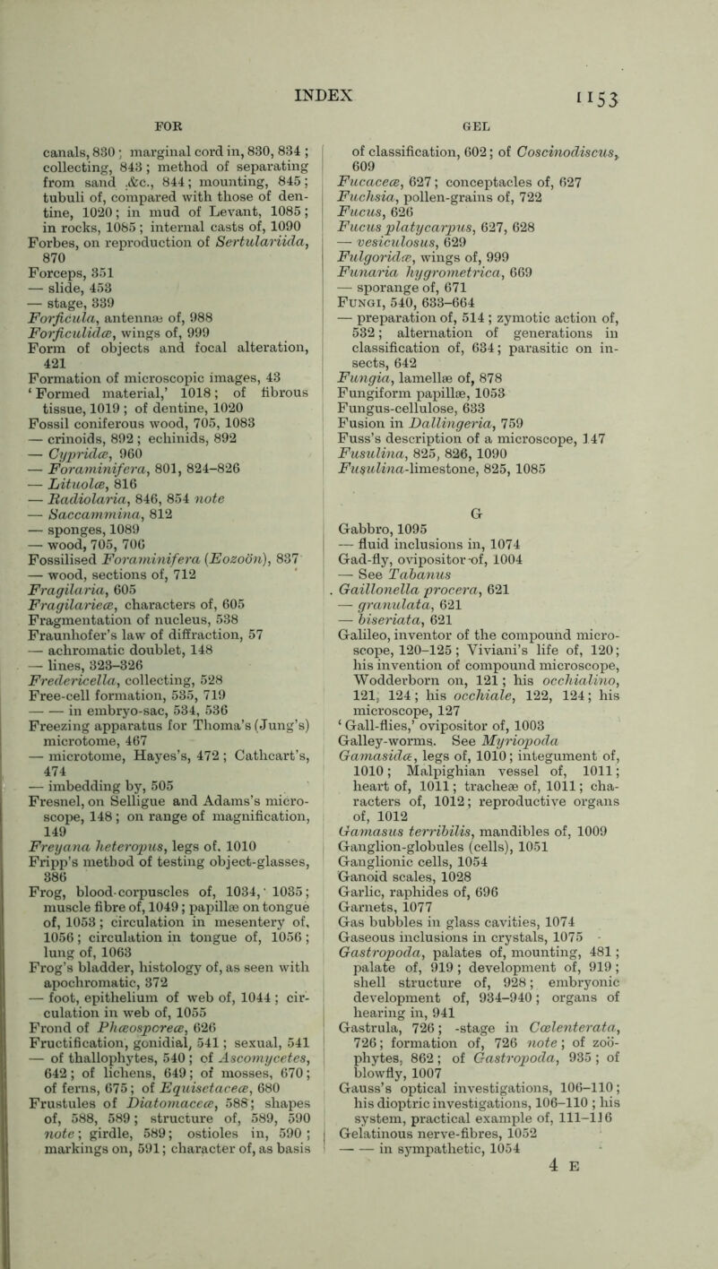 FOR GEL canals, 880 ; marginal cord in, 830, 834 ; collecting, 843; method of separating from sand ;&c., 844; mounting, 845; tubuli of, compared with those of den- tine, 1020; in mud of Levant, 1085; in rocks, 1085 ; internal casts of, 1090 Forbes, on reproduction of Sertulariida, 870 Forceps, 351 — slide, 453 — stage, 339 Forficula, antennae of, 988 Forficuliclce, wings of, 999 Form of objects and focal alteration, 421 Formation of microscopic images, 43 ‘ Formed material,’ 1018; of fibrous tissue, 1019 ; of dentine, 1020 Fossil coniferous wood, 705, 1083 — crinoids, 892 ; echinids, 892 — Cypridce, 960 — Foraminifera, 801, 824-826 — Lituolce, 816 — Radiolarici, 846, 854 note — Saccammina, 812 — sponges, 1089 — wood, 705, 706 Fossilised Foraminifera (Eozoon), 837 — wood, sections of, 712 Fragilaria, 605 Fragilariece, characters of, 605 Fragmentation of nucleus, 538 Fraunhofer’s law of diffraction, 57 — achromatic doublet, 148 — lines, 323-326 Fredericella, collecting, 528 Free-cell formation, 535, 719 in embryo-sac, 534, 536 Freezing apparatus for Thoma’s (Jung’s) microtome, 467 — microtome, Hayes’s, 472 ; Cathcart’s, 474 — imbedding by, 505 Fresnel, on Selligue and Adams’s micro- scope, 148 ; on range of magnification, 149 Frey ana heteropus, legs of. 1010 Fripp’s method of testing object-glasses, 886 Frog, blood-corpuscles of, 1034,' 1035; muscle fibre of, 1049; papillae on tongue of, 1053 ; circulation in mesentery of, 1056 ; circulation in tongue of, 1056 ; lung of, 1063 Frog’s bladder, histology of, as seen with apochromatic, 372 — foot, epithelium of web of, 1044 ; cir- culation in web of, 1055 Frond of Phceospcrece, 626 Fructification, gonidial, 541; sexual, 541 — of thallophytes, 540 ; of Ascomycetes, 642 ; of lichens, 649; of mosses, 670; of ferns, 675; of Eguisetacece, 680 Frustules of Diatomacece, 588; shapes of, 588, 589; structure of, 589, 590 note; girdle, 589; ostioles in, 590 ; markings on, 591; character of, as basis of classification, 602; of CoscinodiscuSy. 609 Fucacece, 627 ; conceptacles of, 627 I Fuchsia, pollen-grains of, 722 Fucus, 626 I Fucus platycarpus, 627, 628 — vesiculosus, 629 Fulgoridte, wings of, 999 Funaria hygrometrica, 669 — sporange of, 671 Fungi, 540, 633-664 — preparation of, 514 ; zymotic action of, 532; alternation of generations in classification of, 634; parasitic on in- sects, 642 i Fungia, lamellae of, 878 1 Fungiform papillae, 1053 Fungus-cellulose, 633 | Fusion in Dallingeria, 759 Fuss’s description of a microscope, 147 Fusulina, 825, 826,1090 i Fusulina-limestone, 825, 1085 Gr Gabbro, 1095 — fluid inclusions in, 1074 ; Gad-fly, ovipositor-of, 1004 — See Tabanus . Gaillonella procera, 621 — granulata, 621 — biseriata, 621 Galileo, inventor of the compound micro- scope, 120-125; Yiviani’s life of, 120; his invention of compound microscope, Wodderborn on, 121; his occhiaXino, 121, 124; his occhiale, 122, 124; his microscope, 127 ‘ Gall-flies,’ ovipositor of, 1003 Galley-worms. See Myriopoda Gamasida, legs of, 1010; integument of, 1010; Malpighian vessel of, 1011; heart of, 1011; tracheae of, 1011; cha- racters of, 1012; reproductive organs of, 1012 Gamasus terribilis, mandibles of, 1009 Ganglion-globules (cells), 1051 Ganglionic cells, 1054 Ganoid scales, 1028 Garlic, raphides of, 696 Garnets, 1077 Gas bubbles in glass cavities, 1074 Gaseous inclusions in crystals, 1075 Gastropoda, palates of, mounting, 481; palate of, 919 ; development of, 919 ; shell structure of, 928; embryonic development of, 934-940; organs of hearing in, 941 Gastrula, 726; -stage in Coelenterata, 726; formation of, 726 note; of zoo- phytes, 862 ; of Gastropoda, 935 ; of blowfly, 1007 Gauss’s optical investigations, 106-110; his dioptric investigations, 106-110 ; his system, practical example of, 111-1J 6 J Gelatinous nerve-fibres, 1052 ' in sympathetic, 1054 4 E