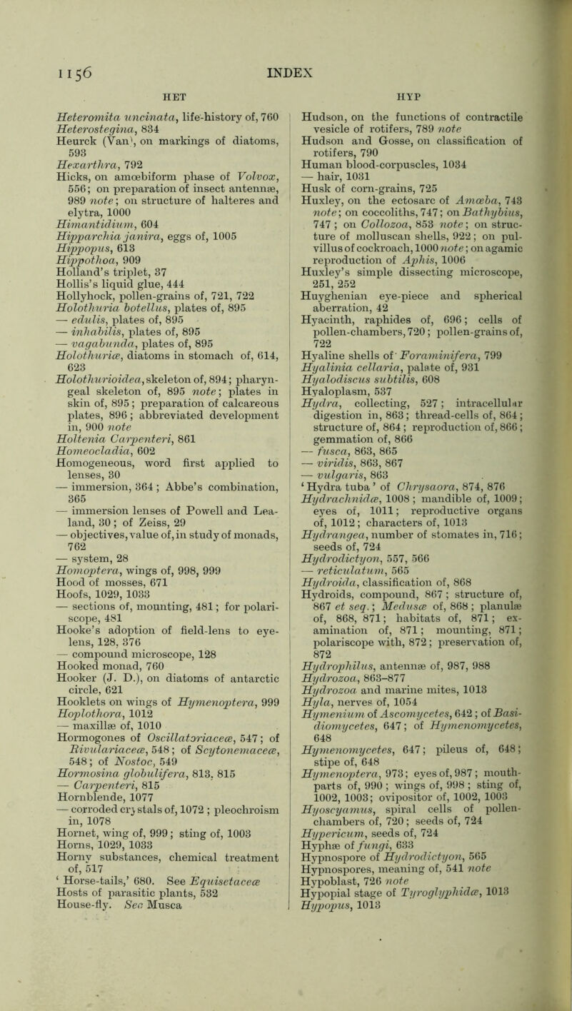 HET HYP Heteromita uncinata, life-history of, 760 Heterostegina, 834 Heurck (Van\ on markings of diatoms, 593 Hexartlira, 792 Hicks, on amoebiform phase of Volvox, 556; on preparation of insect antennae, 989 note; on structure of halteres and elytra, 1000 Himantidium, 604 Hipparchia janira, eggs of, 1005 Hippopus, 613 Hippothoa, 909 Holland’s triplet, 37 Hollis’s liquid glue, 444 Hollyhock, pollen-grains of, 721, 722 Holothuria botellus, plates of, 895 —■ edulis, plates of, 895 — inhabilis, plates of, 895 — vagabunda, plates of, 895 Holothurice, diatoms in stomach of, 614, 623 Holothurioidea, skeleton of, 894; pharyn- geal skeleton of, 895 note’, plates in skin of, 895 ; preparation of calcareous plates, 896; abbreviated development in, 900 note Holtenia Carpenteri, 861 Homeocladia, 602 Homogeneous, word first applied to lenses, 30 — immersion, 364 ; Abbe’s combination, 365 — immersion lenses of Powell and Lea- land, 30 ; of Zeiss, 29 — objectives, value of, in study of monads, 762 — system, 28 Homoptera, wings of, 998, 999 Hood of mosses, 671 Hoofs, 1029, 1033 — sections of, mounting, 481; for polari- scope, 481 Hooke’s adoption of field-lens to eye- lens, 128, 376 — compound microscope, 128 Hooked monad, 760 Hooker (J. D.), on diatoms of antarctic circle, 621 Hooklets on wings of Hymenoptera, 999 Hoplothora, 1012 — maxillae of, 1010 Hormogones of Oscillatoriacece, 547; of Bivulariacece, 548; of Scytonemacece, 548; of Nostoc, 549 Hormosina globulifera, 813, 815 — Carpenteri, 815 Hornblende, 1077 — corroded cry stals of, 1072 ; pleochroism in, 1078 Hornet, wing of, 999; sting of, 1003 Horns, 1029, 1033 Hornv substances, chemical treatment of, 517 ‘ Horse-tails,’ 680. See Equisetacece Hosts of parasitic plants, 532 House-fly. See, Musca Hudson, on the functions of contractile vesicle of rotifers, 789 note Hudson and Gosse, on classification of rotifers, 790 Human blood-corpuscles, 1034 — hair, 1031 Husk of corn-grains, 725 Huxley, on the ectosarc of Amoeba, 743 note; on coccoliths, 747; on Bathybius, 747 ; on Collozoa, 853 note; on struc- ture of molluscan shells, 922; on pul- villus of cockroach, 1000 note; on agamic reproduction of Aphis, 1006 Huxley’s simple dissecting microscope, 251, 252 Huyghenian eye-piece and spherical aberration, 42 Hyacinth, raphides of, 696; cells of pollen-chambers, 720; pollen-grains of, 722 Hyaline shells oi'Foraminifera, 799 Hyalinia cellaria, palate of, 931 Hyalodiscus subtilis, 608 Hyaloplasm, 537 Hydra, collecting, 527; intracellular digestion in, 863; thread-cells of, 864 ; structure of, 864; reproduction of, 866; gemmation of, 866 — fusca, 863, 865 — viridis, 863, 867 — vulgaris, 863 1 Hydra tuba ’ of Chrysaora, 874, 876 Hydrachnidce, 1008 ; mandible of, 1009; eyes of, 1011; reproductive organs of, 1012 ; characters of, 1013 Hydrangea, number of stomates in, 716; seeds of, 724 Hydrodictyon, 557, 566 — reticulatum, 565 Hydroida, classification of, 868 Hydroids, compound, 867 ; structure of, 867 et seq.; Medxisce of, 868 ; planulae of, 868, 871; habitats of, 871; ex- amination of, 871; mounting, 871; polariscope with, 872 ; preservation of, 872 ' Hydrophilus, antennae of, 987, 988 Hydrozoa, 863-877 Hydrozoa and marine mites, 1013 Hyla, nerves of, 1054 Hymenium of Ascomycetes, 642; of Basi- diomycetes, 647; of Hymenomycetes, 648 Hymenomycetes, 647; pileus of, 648; stipe of, 648 Hymenoptera, 973; eyes of, 987; mouth- parts of, 990 ; wings of, 998 ; sting of, 1002, 1003; ovipositor of, 1002, 1003 Hyoscyamus, spiral cells of pollen- chambers of, 720 ; seeds of, 724 Hypericum, seeds of, 724 Hyphae of fungi, 633 Hypnospore of Hydrodictyon, 565 Hypnospores, meaning of, 541 note Hypoblast, 726 note Hypopial stage of Tyroglxjphidce, 1013 Hypopus, 1013