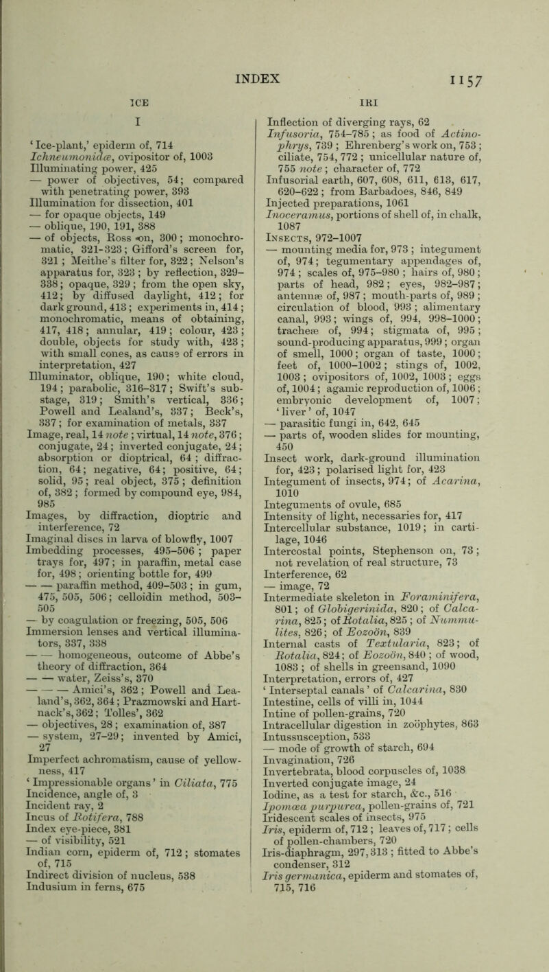IRI 1157 ICE I ‘ Ice-plant,’ epiderm of, 714 Ichneumonidce, ovipositor of, 1003 Illuminating power, 425 — power of objectives, 54; compared with penetrating power, 393 Illumination for dissection, 401 — for opaque objects, 149 — oblique, 190, 191, 388 — of objects, Ross on, 300 ; monochro- matic, 321-323; Gifford’s screen for, 321; Meithe’s filter for, 322; Nelson’s apparatus for, 323 ; by reflection, 329- 338; opaque, 329; from the open sky, 412; by diffused daylight, 412; for dark ground, 413; experiments in, 414 ; monochromatic, means of obtaining, 417, 418; annular, 419 ; colour, 423 ; double, objects for study with, 423 ; with small cones, as cause of errors in interpretation, 427 Illuminator, oblique, 190; white cloud, 194; parabolic, 316-317; Swift’s sub- stage, 319; Smith’s vertical, 336; Powell and Lealand’s, 337; Beck’s, 337; for examination of metals, 337 Image, real, 14 note ; virtual, 14 note, 376; conjugate, 24; inverted conjugate, 24; absorption or dioptrical, 64 ; diffrac- tion, 64; negative, 64; positive, 64 ; solid, 95; real object, 375 ; definition of, 382 ; formed by compound eye, 984, 985 Images, by diffraction, dioptric and interference, 72 Imaginal discs in larva of blowfly, 1007 Imbedding processes, 495-506 ; paper trays for, 497; in paraffin, metal case for, 498; orienting bottle for, 499 paraffin method, 409-503 ; in gum, 475,505, 506; celloidin method, 503- 505 — by coagulation or freezing, 505, 506 Immersion lenses and vertical illumina- tors, 337, 338 homogeneous, outcome of Abbe’s theory of diffraction, 364 water, Zeiss’s, 370 Amici’s, 362 ; Powell and Lea- land’s, 362, 364; Prazmowski and Hart- nack’s, 362; Tolies’, 362 — objectives, 28; examination of, 387 — system, 27-29; invented by Amici, 27 Imperfect achromatism, cause of yellow- ness, 417 ‘ Impressionable organs ’ in Giliata, 775 Incidence, angle of, 3 Incident ray, 2 Incus of Rotifera, 788 Index eye-piece, 381 — of visibility, 521 Indian com, epiderm of, 712; stomates of, 715 Indirect division of nucleus, 538 Indusium in ferns, 675 Inflection of diverging rays, 62 Inf usoria, 754-785 ; as food of Actino- phrys, 739 ; Ehrenberg’s work on, 753 ; ciliate, 754, 772 ; unicellular nature of, 755 note; character of, 772 Infusorial earth, 607, 608, 611, 613, 617, 620-622 ; from Barbadoes, 846, 849 Injected preparations, 1061 Inoceramus, portions of shell of, in chalk, 1087 Insects, 972-1007 — mounting media for, 973 ; integument of, 974; tegumentary appendages of, 974 ; scales of, 975-980 ; hairs of, 980 ; parts of head, 982; eyes, 982-987; antennae of, 987 ; mouth-parts of, 989 ; circulation of blood, 993 ; alimentary canal, 993; wings of, 994, 998-1000; tracheae of, 994; stigmata of, 995; sound-producing apparatus, 999; organ of smell, 1000; organ of taste, 1000; feet of, 1000-1002; stings of, 1002, 1003 ; ovipositors of, 1002, 1003; eggs of, 1004; agamic reproduction of, 1006 ; embryonic development of, 1007; ‘ liver ’ of, 1047 — parasitic fungi in, 642, 645 — parts of, wooden slides for mounting, 450 Insect work, dark-ground illumination for, 423; polarised light for, 423 Integument of insects, 974; of Acarina, 1010 Integuments of ovule, 685 Intensity of light, necessaries for, 417 Intercellular substance, 1019; in carti- lage, 1046 Intercostal points, Stephenson on, 73 ; not revelation of real structure, 73 Interference, 62 — image, 72 Intermediate skeleton in Forayninifera, 801; of Globigerinida, 820 ; of Galca- rina, 825; olRotalia, 825 ; of Nicmmu- lites, 826; of Eozoon, 839 Internal casts of Textularia, 823; of Rotalia, 824; of Eozoon, 840 ; of wood, 1083 ; of shells in greensand, 1090 Interpretation, errors of, 427 ‘ Interseptal canals ’ of Calearina, 830 Intestine, cells of villi in, 1044 Intine of pollen-grains, 720 Intracellular digestion in zoophytes, 863 Intussusception, 533 — mode of growth of starch, 694 Invagination, 726 Invertebrata, blood corpuscles of, 1038 Inverted conjugate image, 24 Iodine, as a test for starch, &c., 516 Ipomoea purpurea, pollen-grains of, 721 Iridescent scales of insects, 975 Iris, epiderm of, 712 ; leaves of, 717; cells of pollen-chambers, 720 Iris-diaphragm, 297,313 ; fitted to Abbe’s condenser, 312 Iris germanica, epiderm and stomates of, 715, 716