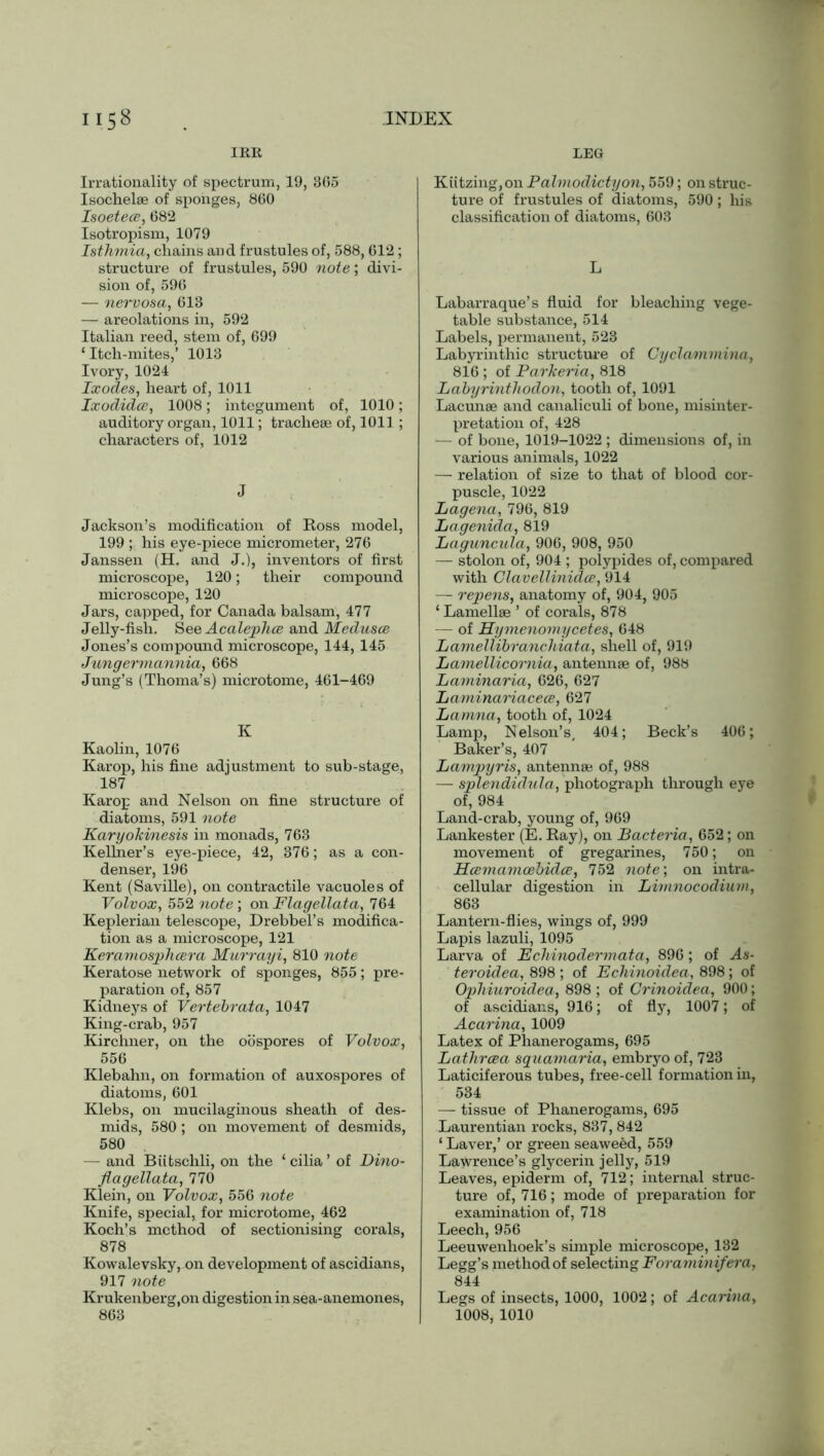IRK, LEG Irrationality of spectrum, 19, 365 Isochelae of sponges, 860 IsoetecB, 682 Isotropism, 1079 Isthmia, chains and frustules of, 588, 612 ; structure of frustules, 590 note; divi- sion of, 596 — nervosa, 613 — areolations in, 592 Italian reed, stem of, 699 ‘Itch-mites,’ 1013 Ivory, 1024 Ixodes, heart of, 1011 Ixodidce, 1008; integument of, 1010; auditory organ, 1011; tracheae of, 1011; characters of, 1012 J Jackson’s modification of Ross model, 199 ; his eye-piece micrometer, 276 Janssen (H. and J.), inventors of first microscope, 120; their compound microscope, 120 Jars, capped, for Canada balsam, 477 Jelly-fish. See Acalephce and Medusce Jones’s compound microscope, 144, 145 Jungermannia, 668 Jung’s (Thoma’s) microtome, 461-469 K Kaolin, 1076 Karop, his fine adjustment to sub-stage, 187 Karop and Nelson on fine structure of diatoms, 591 note Karyokinesis in monads, 763 Kellner’s eye-piece, 42, 376; as a con- denser, 196 Kent (Saville), on contractile vacuoles of Volvox, 552 note; on Flagellata, 764 Keplerian telescope, Drebbel’s modifica- tion as a microscope, 121 Keramosphcera Murrayi, 810 note Keratose network of sponges, 855; pre- paration of, 857 Kidneys of Vertebrata, 1047 King-crab, 957 Kirchner, on the oospores of Volvox, 556 Klebahn, on formation of auxospores of diatoms, 601 Klebs, on mucilaginous sheath of des- mids, 580; on movement of desmids, 580 — and Biitschli, on the ‘ cilia ’ of Dino- flagellata, 770 Klein, on Volvox, 556 note Knife, special, for microtome, 462 Koch’s method of sectionising corals, 878 Kowalevsky, on development of ascidians, 917 note Krukenberg.on digestion in sea-anemones, 863 Kiitzing,on Palmodictyon, 559; on struc- ture of frustules of diatoms, 590; his classification of diatoms, 603 L Labarraque’s fluid for bleaching vege- table substance, 514 Labels, permanent, 523 Labyrinthic structure of Cyclammina, 816 ; of Parkeria, 818 Labyrinthodon, tooth of, 1091 Lacunae and canaliculi of bone, misinter- pretation of, 428 — of bone, 1019-1022 ; dimensions of, in various animals, 1022 — relation of size to that of blood cor- puscle, 1022 Lagena, 796, 819 Lagenida, 819 Laguncula, 906, 908, 950 — stolon of, 904 ; polypides of, compared with Clavellinidce, 914 — repens, anatomy of, 904, 905 ‘ Lamellae ’ of corals, 878 — of Hymenomycetes, 648 Lamellibranchiata, shell of, 919 Lamellico'niia, antennae of, 988 Laminaria, 626, 627 Laminariacece, 627 Lamna, tooth of, 1024 Lamp, N elson’s, 404; Beck’s 406; Baker’s, 407 Lampyris, antennae of, 988 — splendidula, photograph through eye of, 984 Land-crab, young of, 969 Lankester (E. Ray), on Bacteria, 652; on movement of gregarines, 750; on Hcemamoebidce, 752 note; on intra- cellular digestion in Limnocodium, 863 Lantern-flies, wings of, 999 Lapis lazuli, 1095 Larva of Echinodermata, 896; of As- ter oidea, 898 ; of Echinoidea, 898; of Ophiuroidea, 898 ; of Crinoidea, 900; of ascidians, 916; of fly, 1007; of Acarina, 1009 Latex of Phanerogams, 695 Lathreea sqxiamaria, embryo of, 723 Laticiferous tubes, free-cell formation in, 534 — tissue of Phanerogams, 695 Laurentian rocks, 837, 842 ‘ Laver,’ or green seaweed, 559 Lawrence’s glycerin jelly, 519 Leaves, epiderm of, 712; internal struc- ture of, 716; mode of preparation for examination of, 718 Leech, 956 Leeuwenhoek’s simple microscope, 132 Legg’s method of selecting Foraminifera, 844 Legs of insects, 1000, 1002; of Acarina, 1008, 1010