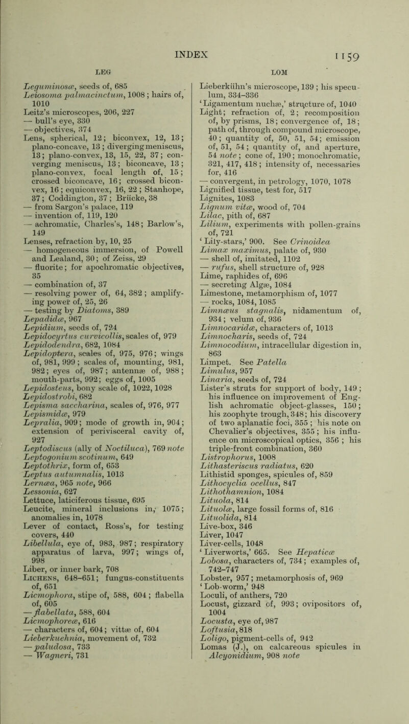 LEG Leguminosce, seeds of, 685 Leiosoma palmacinctum, 1008 ; hairs of, 1010 Leitz’s microscopes, 206, 227 — bull’s eye, 330 — objectives, 374 Lens, spherical, 12; biconvex, 12, 13; plano-concave, 13; diverging meniscus, 13; plano-convex, 13, 15, 22, 37; con- verging meniscus, 13 ; biconcave, 13 ; plano-convex, focal length of, 15; crossed biconcave, 16; crossed bicon- vex, 16 ; equiconvex, 16, 22 ; Stanhope, 37 ; Coddington, 37 ; Briicke, 38 — from Sargon’s palace, 119 — invention of, 119, 120 — achromatic, Charles’s, 148; Barlow’s, 149 Lenses, refraction by, 10, 25 — homogeneous immersion, of Powell and Lealand, 30; of Zeiss, 29 — fluorite; for apochromatic objectives, 35 — combination of, 37 — resolving power of, 64, 382 ; amplify- ing power of, 25, 26 — testing by Diatoms, 389 Lepadidce, 967 Lepidium, seeds of, 724 Lepidocyrtus curvicollis, scales of, 979 Lepidodendra, 682, 1084 Lepidoptera, scales of, 975, 976; wings of, 981, 999 ; scales of, mounting, 981, 982; eyes of, 987; antennae of, 988 ; mouth-parts, 992; eggs of, 1005 Lepulosteus, bony scale of, 1022,1028 Lepidostrobi, 682 Lepisma saccharina, scales of, 976, 977 Lepismidce, 979 Lepralia, 909; mode of growth in, 904; extension of perivisceral cavity of, 927 Leptodiscus (ally of Noctiluca), 769 note Leptogoniumscotinum, 649 Leptothrix, form of, 653 Leptus autumnalis, 1013 Lerneea, 965 note, 966 Lessonia, 627 Lettuce, laticiferous tissue, 695 Leucite, mineral inclusions in,' 1075; anomalies in, 1078 Lever of contact, Ross’s, for testing covers, 440 Libellula, eye of, 983, 987; respiratory apparatus of larva, 997; wings of, 998 Liber, or inner bark, 708 Lichens, 648-651; fungus-constituents of, 651 Licmophora, stipe of, 588, 604; flabella of, 605 — flabellata, 588, 604 Licmophorece, 616 — characters of, 604; vittae of, 604 Lieberkuehnia, movement of, 732 — paludosa, 733 — Wagneri, 731 1159 LOM Lieberkuhn’s microscope, 139 ; his specu- lum, 334-336 ‘ Ligamentum nuchae,’ structure of, 1040 Light; refraction of, 2; recomposition of, by prisms, 18; convergence of, 18; path of, through compound microscope, 40; quantity of, 50, 51, 54; emission of, 51, 54; quantity of, and aperture, 54 note ; cone of, 190; monochromatic, 321, 417, 418 ; intensity of, necessaries for, 416 — convergent, in petrology, 1070, 1078 Lignified tissue, test for, 517 Lignites, 1083 Lignum vitce, wood of, 704 Lilac, pith of, 687 Lilium, experiments with pollen-grains of, 721 ‘ Lily-stars,’ 900. See Crinoidea Limax maximus, palate of, 930 — shell of, imitated, 1102 — rufus, shell structure of, 928 Lime, raphides of, 696 — secreting Algae, 1084 Limestone, metamorphism of, 1077 — rocks, 1084,1085 Limnceus stagnalis, nidamentum of, 934; velum of, 936 Limnocaridce, characters of, 1013 Limnocharis, seeds of, 724 Limnocodium, intracellular digestion in, 863 Limpet. See Patella Limulus, 957 Linaria, seeds of, 724 Lister’s struts for support of body, 149; his influence on improvement of Eng- lish achromatic object-glasses, 150; his zoophyte trough, 348; his discovery of two aplanatic foci, 355 ; his note on Chevalier’s objectives, 355; his influ- ence on microscopical optics, 356 ; his triple-front combination, 360 Listrophorus, 1008 Lithasteriscus radiatus, 620 Lithistid sponges, spicules of, 859 Lithocyclia ocellus, 847 Lithothamnion, 1084 Lituola, 814 Lituolce, large fossil forms of, 816 Lituolida, 814 Live-box, 346 Liver, 1047 Liver-cells, 1048 ‘ Liverworts,’ 665. See Hepaticce Lobosa, characters of, 734; examples of, 742-747 Lobster, 957; metamorphosis of, 969 ‘ Lob worm,’ 948 Loculi, of anthers, 720 Locust, gizzard of, 993; ovipositors of, 1004 Locusta, eye of, 987 Loftusia, 818 Loligo, pigment-cells of, 942 Lomas (J.), on calcareous spicules in Alcyonidium, 908 note