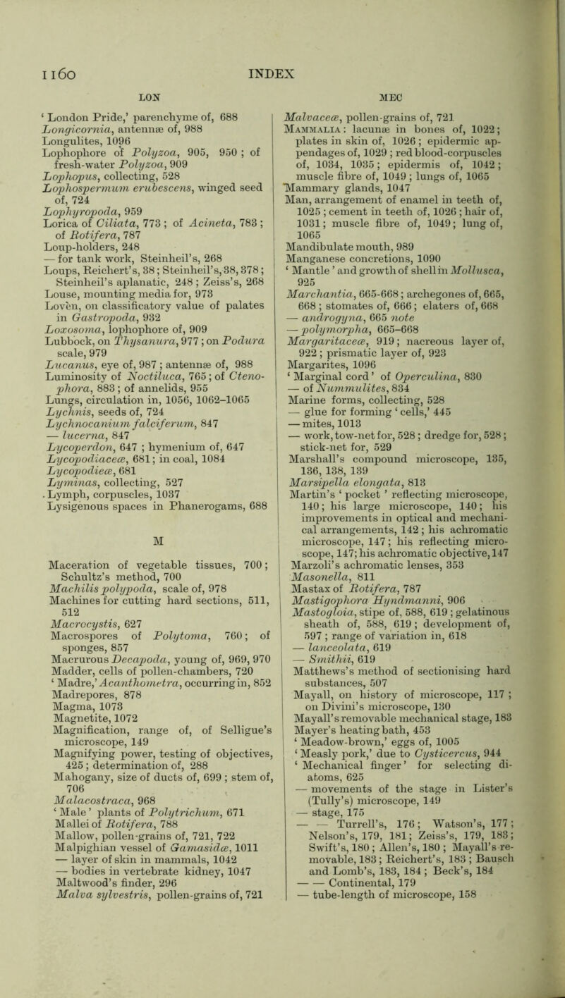 LON MEC ‘ London Pride,’ parenchyme of, 688 Longicornia, antennae of, 988 Longulites, 1096 Lophopliore of Polyzoa, 905, 950 ; of fresh-water Polyzoa, 909 Lophopus, collecting, 528 Lophospermum erubescens, winged seed of, 724 Lophyropoda, 959 Lorica of Giliata, 773 ; of Acineta, 783 ; of Botifera, 787 Loup-holders, 248 — for tank work, Steinheil’s, 268 Loups, Reichert’s, 38; Steinheil’s, 38,378; Steinheil’s aplanatic, 248 ; Zeiss’s, 268 Louse, mounting media for, 973 Loven, on classificatory value of palates in Gastropoda, 932 Loxosoma, lophophore of, 909 Lubbock, on Thysanura, 977; on Podura scale, 979 Lucanus, eye of, 987 ; antennae of, 988 Luminosity of Noctiluca, 765; of Cteno- phora, 883 ; of annelids, 955 Lungs, circulation in, 1056, 1062-1065 Lychnis, seeds of, 724 Lychnocanium falciferum, 847 — lucerna, 847 Lycoperdon, 647 ; hymenium of, 647 Lycopodiacece, 681; in coal, 1084 Lycopodiece, 681 Lyminas, collecting, 527 . Lymph, corpuscles, 1037 Lysigenous spaces in Phanerogams, 688 M Maceration of vegetable tissues, 700; Schultz’s method, 700 Machilis polypoda, scale of, 978 Machines for cutting hard sections, 511, 512 Macrocystis, 627 Macrospores of Polytoma, 760; of sponges, 857 Macrurous Decapoda, young of, 969, 970 Madder, cells of pollen-chambers, 720 ‘ Madre,’ Acanthometra, occurring in, 852 Madrepores, 878 Magma, 1073 Magnetite, 1072 Magnification, range of, of Selligue’s microscope, 149 Magnifying power, testing of objectives, 425; determination of, 288 Mahogany, size of ducts of, 699 ; stem of, 706 Malacostraca, 968 ‘ Male ’ plants of Polytrichum, 671 Mallei of Botifera, 788 Mallow, pollen-grains of, 721, 722 Malpighian vessel of Gamasidce, 1011 — layer of skin in mammals, 1042 — bodies in vertebrate kidney, 1047 Maltwood’s finder, 296 Malva sylvestris, pollen-grains of, 721 Malvacece, pollen-grains of, 721 Mammalia : lacunae in bones of, 1022; plates in skin of, 1026 ; epidermic ap- pendages of, 1029 ; red blood-corpuscles of, 1034, 1035; epidermis of, 1042; muscle fibre of, 1049 ; lungs of, 1065 Mammary glands, 1047 Man, arrangement of enamel in teeth of, 1025 ; cement in teeth of, 1026 ; hair of, 1031; muscle fibre of, 1049; lung of, 1065 Mandibulate mouth, 989 Manganese concretions, 1090 ‘ Mantle ’ and growth of shell in Mollusca, 925 Marchantia, 665-668; archegones of, 665, 668 ; stomates of, 666; elaters of, 668 — androgyna, 665 note — polymorpha, 665-668 Margaritacece, 919; nacreous layer of, 922 ; prismatic layer of, 923 Margarites, 1096 ‘ Marginal cord ’ of Operculina, 830 — of Nummulites, 834 Marine forms, collecting, 528 1 — glue for forming ‘ cells,’ 445 — mites, 1013 — work, tow-net for, 528; dredge for, 528; stick-net for, 529 Marshall’s compound microscope, 135, 136, 138, 139 Marsipella elongata, 813 Martin’s ‘ pocket ’ reflecting microscope, 140; his large microscope, 140; his improvements in optical and mechani- cal arrangements, 142 ; his achromatic microscope, 147; his reflecting micro- scope, 147; his achromatic objective, 147 | Marzoli’s achromatic lenses, 353 I Masonella, 811 Mastax of Botifera, 787 Mastigophora Hyndmanni, 906 Mastogloia, stipe of, 588, 619 ; gelatinous sheath of, 588, 619; development of, 597 ; range of variation in, 618 — lanceolata, 619 — Smithii, 619 Matthews’s method of sectionising hard substances, 507 I Mayall, on history of microscope, 117 ; on Divini’s microscope, 130 Mayall’s removable mechanical stage, 183 Mayer’s heating bath, 453 ‘ Meadow-brown,’ eggs of, 1005 ‘ Measly pork,’ due to Cysticercus, 944 ‘ Mechanical finger’ for selecting di- atoms, 625 — movements of the stage in Lister’s (Tully’s) microscope, 149 — stage, 175 — — Turrell’s, 176; Watson’s, 177; Nelson’s, 179, 181; Zeiss’s, 179, 188; Swift’s, 180 ; Allen’s, 180 ; Mayall’s re- movable, 183; Reichert’s, 183 ; Bausch and Lomb’s, 183, 184 ; Beck’s, 184 Continental, 179 — tube-length of microscope, 158
