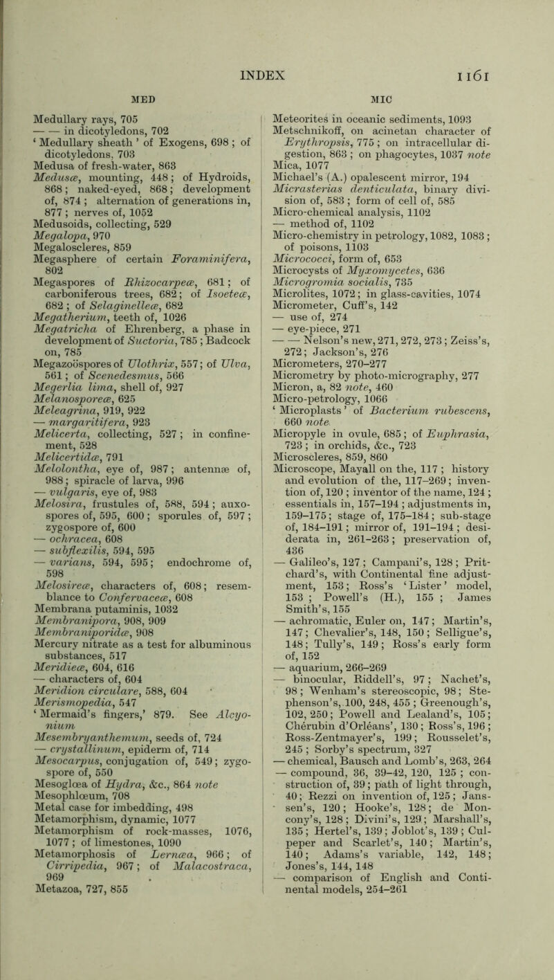 MED MIC Medullary rays, 705 in dicotyledons, 702 ‘ Medullary sheath ’ of Exogens, 698 ; of dicotyledons, 703 Medusa of fresh-water, 863 Medusa, mounting, 448; of Hydroids, 868; naked-eyed, 868; development of, 874 ; alternation of generations in, 877 ; nerves of, 1052 Medusoids, collecting, 529 Megalopa, 970 Megaloscleres, 859 Megasphere of certain Forciminifera, 802 Megaspores of Bhizocarpece, 681; of carboniferous trees, 682; of Isoetecc, 682 ; of Selaginellece, 682 Megatherium, teeth of, 1026 Megatricka of Ehrenberg, a phase in development of Suctoria, 785 ; Badcock on, 785 Megazoospores of Ulothrix, 557; of TJlva, 561; of Scenedesmus, 566 Megerlia lima, shell of, 927 Melanosporece, 625 Meleagrina, 919, 922 — margaritifera, 923 Melicerta, collecting, 527; in confine- ment, 528 Melicertidce, 791 Melolontha, eye of, 987; antennae of, 988; spiracle of larva, 996 — vulgaris, eye of, 983 Melosira, frustules of, 588, 594 ; auxo- spores of, 595, 600 ; sporules of, 597 ; zygospore of, 600 — ochracea, 608 — subflexilis, 594, 595 — varians, 594, 595; endochrome of, 598 Melosirece, characters of, 608; resem- blance to Confervacece, 608 Membrana putaminis, 1032 Membranipora, 908, 909 Membraniporidce, 908 Mercury nitrate as a test for albuminous substances, 517 Meridiece, 604, 616 — characters of, 604 Meridion circulare, 588, 604 Merismopedia, 547 ‘ Mermaid’s fingers,’ 879. See Alcyo- nium Mesembryantlxemum, seeds of, 724 — crystallinum, epiderm of, 714 Mesocarpus, conjugation of, 549; zygo- spore of, 550 Mesogloea of Hydra, &c., 864 note Mesophloeum, 708 Metal case for imbedding, 498 Metamorphism, dynamic, 1077 Metamorphism of rock-masses, 1076, 1077 ; of limestones, 1090 Metamorphosis of Lerncea, 966; of Cirripedia, 967; of Malacostraca, 969 Metazoa, 727, 855 | Meteorites in oceanic sediments, 1093 Metschnikoff, on acinetan character of Erythropsis, 775 ; on intracellular di- gestion, 863 ; on phagocytes, 1037 note Mica, 1077 Michael’s (A.) opalescent mirror, 194 Micrasterias denticulata, binary divi- sion of, 583 ; form of cell of, 585 Micro-chemical analysis, 1102 — method of, 1102 Micro-chemistry in petrology, 1082, 1083 ; of poisons, 1103 I Micrococci, form of, 653 Microcysts of Myxomycetes, 636 Microgromia socialis, 735 Microlites, 1072; in glass-cavities, 1074 | Micrometer, Cuff’s, 142 — use of, 274 — eye-piece, 271 Nelson’s new, 271, 272, 273; Zeiss’s, 272; Jackson’s, 276 Micrometers, 270-277 Micrometry by photo-micrography, 277 Micron, a, 82 note, 460 Micro-petrology, 1066 ‘ Microplasts ’ of Bacterium rubescens, 660 note> Micropyle in ovule, 685 ; of Euphrasia, 723 ; in orchids, &c., 723 j Microscleres, 859, 860 Microscope, Mayall on the, 117 ; history and evolution of the, 117-269; inven- tion of, 120 ; inventor of the name, 124 ; essentials in, 157-194 ; adjustments in, 159-175; stage of, 175-184; sub-stage of, 184-191; mirror of, 191-194 ; desi- derata in, 261-263; preservation of, 436 — Galileo’s, 127 ; Campani’s, 128 ; Prit- chard’s, with Continental fine adjust- ment, 153; Ross’s ‘Lister’ model, 153 ; Powell’s (H.), 155 ; James Smith’s, 155 — achromatic, Euler on, 147; Martin’s, 147; Chevalier’s, 148, 150; Selligue’s, 148; Tully’s, 149; Ross’s early form of, 152 — aquarium, 266-269 : — binocular, Riddell’s, 97; Nachet’s, 98; Wenham’s stereoscopic, 98; Ste- phenson’s,. 100, 248, 455 ; Greenough’s, 102, 250; Powell and Lealand’s, 105; Cherubin d’Orleans’, 130; Ross’s, 196 ; Ross-Zentmayer’s, 199; Rousselet’s, 245 ; Sorby’s spectrum, 327 I — chemical, Bausch and Lomb’s, 263, 264 — compound, 36, 39-42, 120, 125 ; con- struction of, 39; path of light through, 40; Rezzi on invention of, 125; Jans- sen’s, 120; Hooke’s, 128; de Mon- cony’s, 128; DIvini’s, 129; Marshall’s, 135; Hertel’s, 139; Joblot’s, 139 ; Cul- peper and Scarlet’s, 140; Martin’s, 140; Adams’s variable, 142, 148; Jones’s, 144, 148 | — comparison of English and Conti- nental models, 254-261