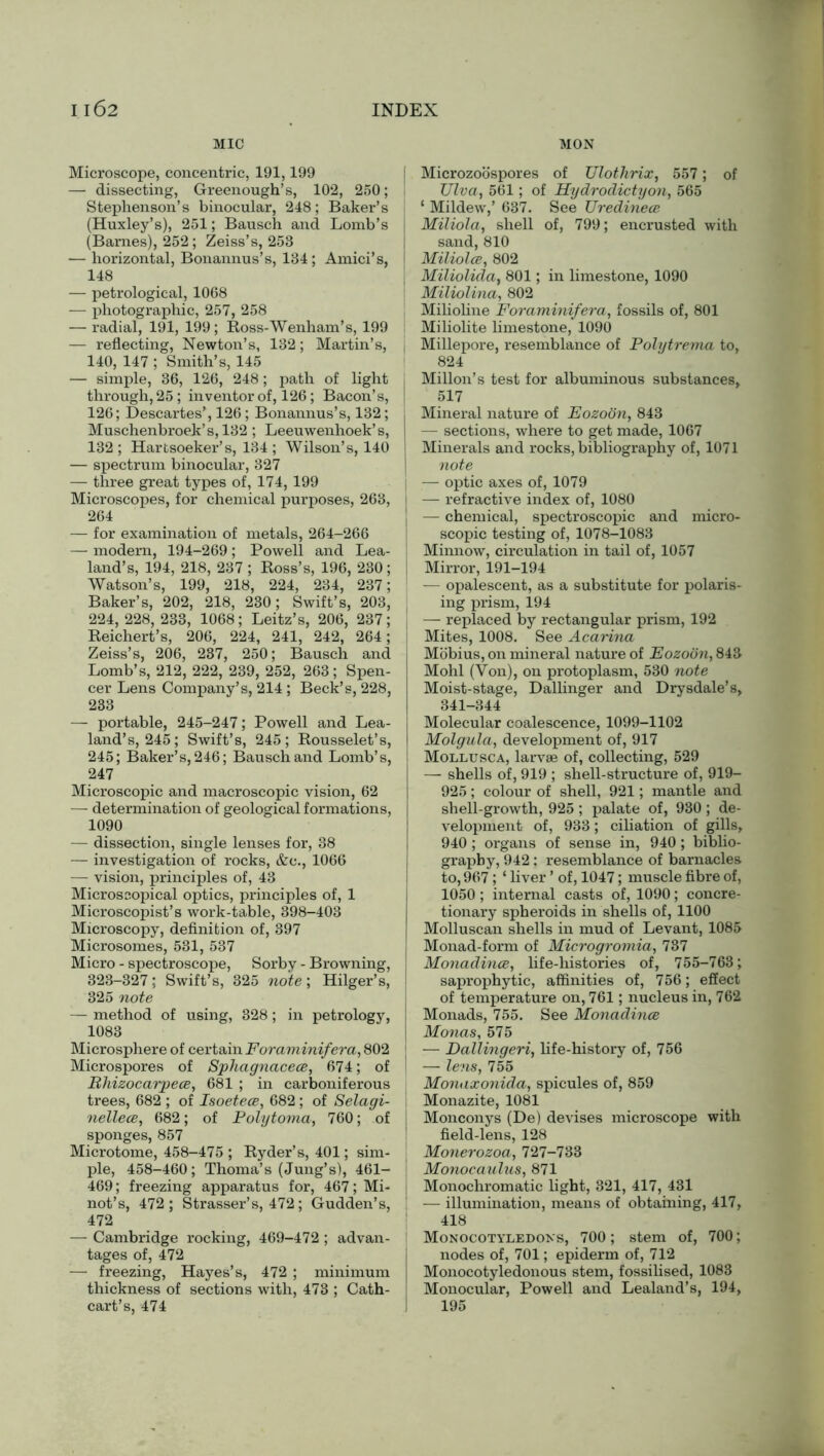 MIC Microscope, concentric, 191,199 — dissecting, Greenough’s, 102, 250; Stephenson’s binocular, 248; Baker’s (Huxley’s), 251; Bausch and Lomb’s (Barnes), 252; Zeiss’s, 253 — horizontal, Bonannus’s, 134; Amici’s, 148 — petrological, 1068 — photographic, 257, 258 — radial, 191, 199; Ross-Wenham’s, 199 — reflecting, Newton’s, 132; Martin’s, , 140, 147 ; Smith’s, 145 — simple, 36, 126, 248; path of light through, 25 ; inventor of, 126; Bacon’s, 126; Descartes’, 126; Bonannus’s, 132; Muschenbroek’s, 132; Leeuwenhoek’s, 132 ; Harfcsoeker’s, 134 ; Wilson’s, 140 — spectrum binocular, 327 — three great types of, 174, 199 Microscopes, for chemical purposes, 263, i 264 — for examination of metals, 264-266 — modern, 194-269; Powell and Lea- land’s, 194, 218, 237 ; Ross’s, 196, 230 ; i Watson’s, 199, 218, 224, 234, 237; Baker’s, 202, 218, 230; Swift’s, 203, 224, 228, 233, 1068; Leitz’s, 206, 237; , Reichert’s, 206, 224, 241, 242, 264; Zeiss’s, 206, 237, 250; Bausch and Lomb’s, 212, 222, 239, 252, 263; Spen- cer Lens Company’s, 214; Beck’s, 228, 233 — portable, 245-247; Powell and Lea- land’s, 245; Swift’s, 245; Rousselet’s, 245; Baker’s, 246; Bausch and Lomb’s, 247 Microscopic and macroscopic vision, 62 — determination of geological formations, 1090 — dissection, single lenses for, 38 — investigation of rocks, &c., 1066 — vision, principles of, 43 Microscopical optics, principles of, 1 Microscopist’s work-table, 398-403 Microscopy, definition of, 397 Microsomes, 531, 537 Micro - spectroscope, Sorby - Browning, 323-327; Swift’s, 325 note; Hilger’s, 325 note — method of using, 328 ; in petrology, [ 1083 Microsphere of certain Foraminifera, 802 j Microspores of Sphagnacece, 674; of Ehizocarpece, 681 ; in carboniferous trees, 682 ; of Isoetece, 682; of Selagi- nellece, 682; of Polytoma, 760; of sponges, 857 Microtome, 458-475 ; Ryder’s, 401; sim- ple, 458-460; Thoma’s (Jung’s), 461- 469; freezing apparatus for, 467; Mi- not’s, 472; Strasser’s, 472; Gudden’s, 472 — Cambridge rocking, 469-472 ; advan- tages of, 472 — freezing, Hayes’s, 472 ; minimum thickness of sections with, 473 ; Cath- cart’s, 474 MON Microzoospores of TJlothrix, 557; of TJlva, 561; of Hydrodictyon, 565 ‘ Mildew,’ 637. See Uredinece Miliola, shell of, 799; encrusted with sand, 810 Miliolce, 802 Miliolida, 801; in limestone, 1090 Miliolina, 802 Milioline Foraminifera, fossils of, 801 Miliolite limestone, 1090 Millepore, resemblance of Polytrema to, 824 Millon’s test for albuminous substances, 517 Mineral nature of Eozoon, 843 — sections, where to get made, 1067 Minerals and rocks, bibliography of, 1071 note — optic axes of, 1079 — refractive index of, 1080 — chemical, spectroscopic and micro- scopic testing of, 1078-1083 Minnow, circulation in tail of, 1057 Mirror, 191-194 — opalescent, as a substitute for polaris- ing prism, 194 —- replaced by rectangular prism, 192 Mites, 1008. See Acarina Mobius, on mineral nature of Eozoon, 843 Mohl (Von), on protoplasm, 530 note Moist-stage, Dallinger and Drysdale’s, 341-344 Molecular coalescence, 1099-1102 Molgula, development of, 917 Mollusc a, larvae of, collecting, 529 — shells of, 919 ; shell-structure of, 919- 925; colour of shell, 921; mantle and shell-growth, 925 ; palate of, 930; de- velopment of, 933; ciliation of gills, 940 ; organs of sense in, 940; biblio- graphy, 942 : resemblance of barnacles to, 967; ‘ liver ’ of, 1047; muscle fibre of, 1050; internal casts of, 1090; concre- tionary spheroids in shells of, 1100 Molluscan shells in mud of Levant, 1085 Monad-form of Microgromia, 737 Monadince, life-histories of, 755-763; saprophytic, affinities of, 756; effect of temperature on, 761; nucleus in, 762 Monads, 755. See Monadince Monas, 575 — Dallingeri, life-history of, 756 — lens, 755 Monaxonida, spicules of, 859 Monazite, 1081 Monconys (De) devises microscope with field-lens, 128 Monerozoa, 727-733 Monocaulus, 871 Monochromatic light, 321, 417, 431 — illumination, means of obtaining, 417, 418 Monocotyledons, 700; stem of, 700; nodes of, 701; epiderm of, 712 Monocotyledonous stem, fossilised, 1083 Monocular, Powell and Lealand’s, 194, 195