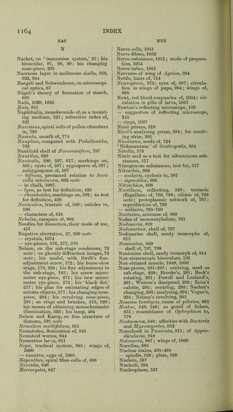 NAC N INDEX NTTC I 164 Nachet, on ‘ immersion system,’ 27 ; his binocular, 97, 98, 99; his changing nose-piece, 293 Nacreous layer in molluscan shells, 919, 922, 924 Naegeli and Schwendener, on microscopi- cal optics, 67 Niigeli’s theory of formation of starch, 695 Nails, 1029, 1033 Nais, 955 Naphthalin, monobromide of, as a mount- ing medium, 521; refractive index of, 521 Narcissus, spiral cells of pollen-chambers in, 720 Nassula, mouth of, 774 Nauplius, compared with Pedalionidce, j 792 Nautiloid shell of Foraminifera, 797 Nautilus, 929 Navicula, 590, 597, 617; markings on, 593 ; cysts of, 597 ; zygospores of, 597 ; zoozygospores of, 597 — bifrons, presumed relation to Suri- rella microcora, 602 note — in chalk, 1087. — lyra, as test for definition, 426 -— rhomboides, markings on, 592 ; as test for definition, 426 Naviculece, frustule of, 589 ; ostioles in, 590 — characters of, 616 Nebalia, carapace of, 962 Needles for dissection, their mode of use, 457 Negative aberration, 27, 360 note — crystals, 1074 — eye-pieces, 376, 377, 378 Nelson, on the sub-stage condenser, 72 note ; on ghostly diffraction images, 72 note’, his model, with Swift’s fine- adjustment screw, 172 ; his horse-shoe stage, 179, 228; his fine adjustment to the sub-stage, 185 ; his screw micro- meter eye-piece, 271; his new micro- meter eye-piece, 272 ; his ‘ black dot,’ 277; his plan for estimating edges of minute objects, 277 ; his changing nose- piece, 294; his revolving nose-piece, 295; on rings and brushes, 319, 320; his means of obtaining monochromatic illumination, 323 ; his lamp, 404 Nelson and Karop, on fine structure of diatoms, 591 note Nemalion multifidum, 631 Nematodes, desiccation of, 945 Nematoid worms, 944 Nemertine larva, 951 Nepa, tracheal system, 995; wings of, 1000 —- ranatra, eggs of, 1005 Nepenthes, spiral fibre-cells of, 698 Nereidce, 948 Nereocystis, 627 Nerve-cells, 1051 Nerve-fibres, 1052 Nerve-substance, 1051; mode of prepara- tion, 1054 Nerve-tubes, 1051 Nervures of wing of Agrion, 994 Nettle, hairs of, 714 Neuroptera, 973; eyes of, 987 ; circula- tion in wings of pupa, 994 ; wings of, 998 Newt, red blood-corpuscles of, 1034; cir- culation in gills of larva, 1057 Newton’s reflecting microscope, 132 ■— suggestion of reflecting microscope, 145 — rings, 1097 Nicol prisms, 318 Nicol’s analysing prism, 294 ; for resolv- ing striae, 381 Nicotiana, seeds of, 724 ‘ Nidamentum ’ of Gastropoda, 934 Nitella, 576 Nitric acid as a test for albuminous sub- stances, 517 Nitrogenous substances, test for, 517 Nitzschia, 602 — scalaris, cyclosis in, 587 — sigmoidea, 606 Nitzschiece, 606 Noctiluca, collecting, 529; tentacle (flagellum) of, 766, 768; cilium of, 766 note; protoplasmic network of, 767; reproduction of, 769 — miliaris, 765-769 Noctuina, antennae of, 988 Nodes of monocotyledons, 701 Nodosaria, 819 Nodosarince, shell of, 797 Nodosarine shell, sandy isomorphs of, 815 Nonionina, 829 — shell of, 797, 798 Nonionine shell, sandy isomorph of, 814 Non-stereoscopic binoculars, 105 Non-striated muscle, 1048, 1050 Nose-pieces, 291-295 ; centring, used as sub-stage, 228; Brooke’s, 291; Beck’s rotating, 291; Powell and Lealand’s, , 291; Watson’s dustproof, 292 ; Zeiss’s calotte, 292; centring, 293; Nachet’s changing, 293; analysing, 294; Vogan’s, 294 ; Nelson’s revolving, 295 Nosema bombycis, cause of pebrine, 661 Nostoc, 548, 549; as gonid of lichen, 651; resemblance of Ophrydium to, 778 Nostocacece, 548; affinities with Bacteria and Myxomycetes, 652 ! Notochord in Tunicata, 911; of Appen- dicularia, 918 Notonecta, 987 ; wings of, 1000 Nucellus, 685 Nuclear stains, 491-494 — spindle, 538 ; plate, 538 I Nuclein, 537 Nucleoli, 534 I Nucleoplasm, 537