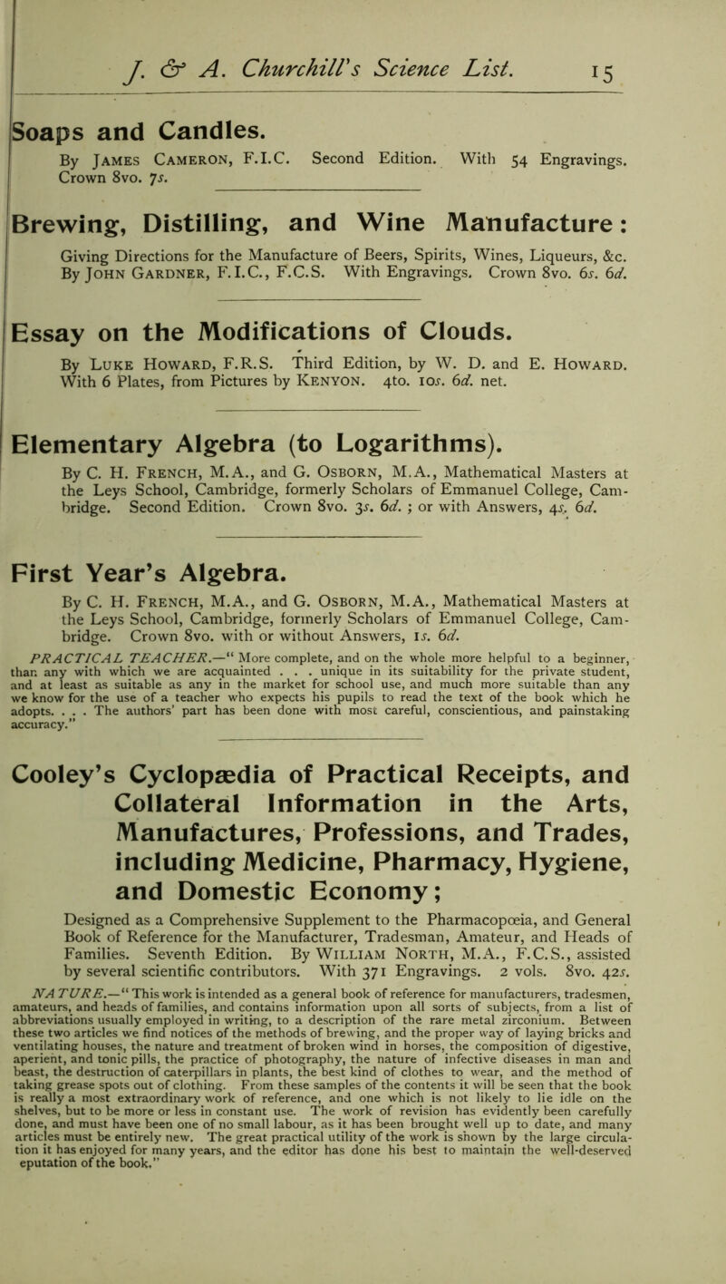 Soaps and Candles. By James Cameron, F.I.C. Second Edition. With 54 Engravings. Crown 8vo. Js. Brewing, Distilling, and Wine Manufacture: Giving Directions for the Manufacture of Beers, Spirits, Wines, Liqueurs, &c. By John Gardner, F.I.C., F.C.S. With Engravings. Crown 8vo. 6s. 6d. Essay on the Modifications of Clouds. By Luke Howard, F.R.S. Third Edition, by W. D. and E. Howard. With 6 Plates, from Pictures by Kenyon. 4to. icw. 6d. net. Elementary Algebra (to Logarithms). By C. H. French, M.A., and G. Osborn, M.A., Mathematical Masters at the Leys School, Cambridge, formerly Scholars of Emmanuel College, Cam- bridge. Second Edition. Crown 8vo. 3s. 6d. ; or with Answers, 4s. 6d. First Year’s Algebra. By C. H. French, M.A., and G. Osborn, M.A., Mathematical Masters at the Leys School, Cambridge, formerly Scholars of Emmanuel College, Cam- bridge. Crown 8vo. with or without Answers, il 6d. PRACTICAL TEACHER.—“ More complete, and on the whole more helpful to a beginner, than any with which we are acquainted . . . unique in its suitability for the private student, and at least as suitable as any in the market for school use, and much more suitable than any we know for the use of a teacher who expects his pupils to read the text of the book which he adopts. . . . The authors’ part has been done with most careful, conscientious, and painstaking accuracy.” Cooley’s Cyclopaedia of Practical Receipts, and Collateral Information in the Arts, Manufactures, Professions, and Trades, including Medicine, Pharmacy, Hygiene, and Domestic Economy; Designed as a Comprehensive Supplement to the Pharmacopoeia, and General Book of Reference for the Manufacturer, Tradesman, Amateur, and Heads of Families. Seventh Edition. By William North, M.A., F.C.S., assisted by several scientific contributors. With 371 Engravings. 2 vols. 8vo. 42L NA TURE.—“ This work is intended as a general book of reference for manufacturers, tradesmen, amateurs, and heads of families, and contains information upon all sorts of subjects, from a list of abbreviations usually employed in writing, to a description of the rare metal zirconium. Between these two articles we find notices of the methods of brewing, and the proper way of laying bricks and ventilating houses, the nature and treatment of broken wind in horses, the composition of digestive, aperient, and tonic pills, the practice of photography, the nature of infective diseases in man and beast, the destruction of caterpillars in plants, the best kind of clothes to wear, and the method of taking grease spots out of clothing. From these samples of the contents it will be seen that the book is really a most extraordinary work of reference, and one which is not likely to lie idle on the shelves, but to be more or less in constant use. The work of revision has evidently been carefully done, and must have been one of no small labour, as it has been brought well up to date, and many articles must be entirely new. The great practical utility of the work is shown by the large circula- tion it has enjoyed for many years, and the editor has done his best to maintain the \yejl-deserved eputation of the book.”