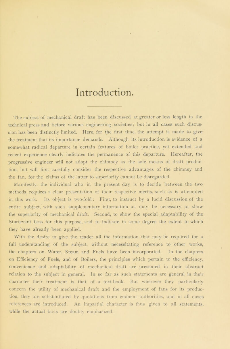 Introduction The subject of mechanical draft has been discussed at greater or less length in the technical press and before various engineering societies; but in all cases such discus- sion has been distinctly limited. Here, for the first time, the attempt is made to give the treatment that its importance demands. Although its introduction is evidence of a somewhat radical departure in certain features of boiler practice, yet extended and recent experience clearly indicates the permanence of this departure. Hereafter, the progressive engineer will not adopt the chimney as the sole means of draft produc- tion, but will first carefully consider the respective advantages of the chimney and the fan, for the claims of the latter to superiority cannot be disregarded. Manifestly, the individual who in the present day is to decide between the two methods, requires a clear presentation of their respective merits, such as is attempted in this work. Its object is two-fold : First, to instruct by a lucid discussion of the entire subject, with such supplementary information as may be necessary to show the superiority of mechanical draft. Second, to show the special adaptability of the Sturtevant fans for this purpose, and to indicate in some degree the extent to which they have already been applied. With the desire to give the reader all the information that may be required for a full understanding of the subject, without necessitating reference to other works, the chapters on Water, Steam and Fuels have been incorporated. In the chapters on Efficiency of Fuels, and of Boilers, the principles which pertain to the efficiency, convenience and adaptability of mechanical draft are presented in their abstract relation to the subject in general. In so far as such statements are general in their character their treatment is that of a text-book. But wherever they particularly concern the utility of mechanical draft and the employment of fans for its produc- tion, they are substantiated by quotations from eminent authorities, and in all cases references are introduced. An impartial character is thus given to all statements, while the actual facts are doubly emphasized.