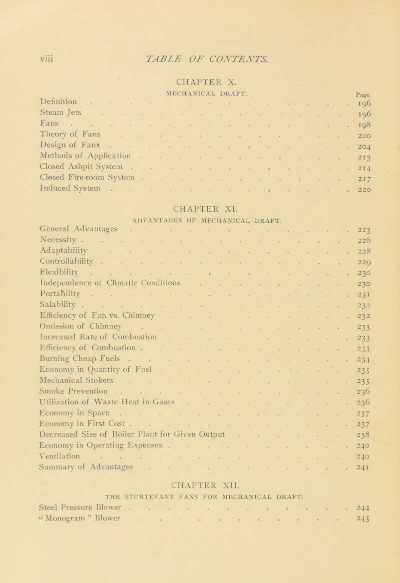 Definition Steam Jets Fans Theory of Fans Design of Fans Methods of Application Closed Ashpit System . Closed Fire-room System Induced System CHAPTER X. MECHANICAL DRAFT, Page. I96 196 198 200 204 91? ~ 1 A 214 217 220 CHAPTER XI. ADVANTAGES OF MECHANICAL DRAFT. •General Advantages ........ Necessity ............ Adaptability .......... Controllability ........... Flexibility ........... Independence of Climatic Conditions ...... Portability ........... Salability ............ Efficiency of Fan vs. Chimney ....... Omission of Chimney ......... Increased Rate of Combustion ... . Efficiency of Combustion ......... Burning Cheap Fuels ......... Economy in Quantity of Fuel . . . . , - . Mechanical Stokers ......... Smoke Prevention .......... Utilization of Waste Heat in Gases ...... Economy in Space .......... Economy in First Cost ......... Decreased Size of Boiler Plant for Given Output .... Economy in Operating Expenses ....... Ventilation ........... Summary of Advantages ........ CHAPTER XII. THE STURTEVANT FANS FOR MECHANICAL DRAFT. Steel Pressure Blower ......... ■“ Monogram ” Blower ......... 223 228 228 229 230 230 231 232 232 233 233 233 234 235 235 236 236 237 237 238 240 240 241 244 245