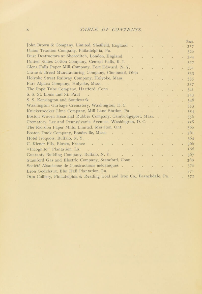 Page. John Brown & Company, Limited, Sheffield, England . . . „ . .317 Union Traction Company, Philadelphia, Pa. ....... 320 Dust Destructors at Shoreditch, London, England ...... 324 United States Cotton Company, Central Falls, R. I. . . . . . . 327 Glens Falls Paper Mill Company, Fort Edward, N. Y. . . . . .331 Crane & Breed Manufacturing Company, Cincinnati, Ohio .... 333 Holyoke Street Railway Company, Holyoke, Mass. ...... 335 Farr Alpaca Company, Holyoke, Mass. . . . , . . . . 337 The Pope Tube Company, Hartford, Conn. . . . . . 341 S. S. St. Louis and St. Paul .......... 343 S. S. Kensington and Southwark .......... 348 Washington Garbage Crematory, Washington, D. C. . . . . . 353 Knickerbocker Lime Company, Mill Lane Station, Pa. . . . . -354 Boston Woven Hose and Rubber Company, Cambridgeport, Mass. . . . 356 Crematory, Lee and Pennsylvania Avenues, Washington, D. C. . , . 358 The Riordon Paper Mills, Limited, Merriton, Ont. ...... 360 Boston Duck Company, Bondsville, Mass. . . . . . . . .361 Hotel Iroquois, Buffalo, N. Y. . . . . . . . . . . 364 C. Kiener Fils, Eloyes, France .......... 366 “Incognito” Plantation, La. .......... 366 Guaranty Building Company, Buffalo, N. Y. ....... 367 Stamford Gas and Electric Company, Stamford, Conn. ..... 369 Societe' Alsacienne de Constructions mecaniques 370 Leon Godchaux. Elm Hall Plantation, La. ....... 371 Otto Colliery, Philadelphia & Reading Coal and Iron Co., Branchdale, Pa. . . 372