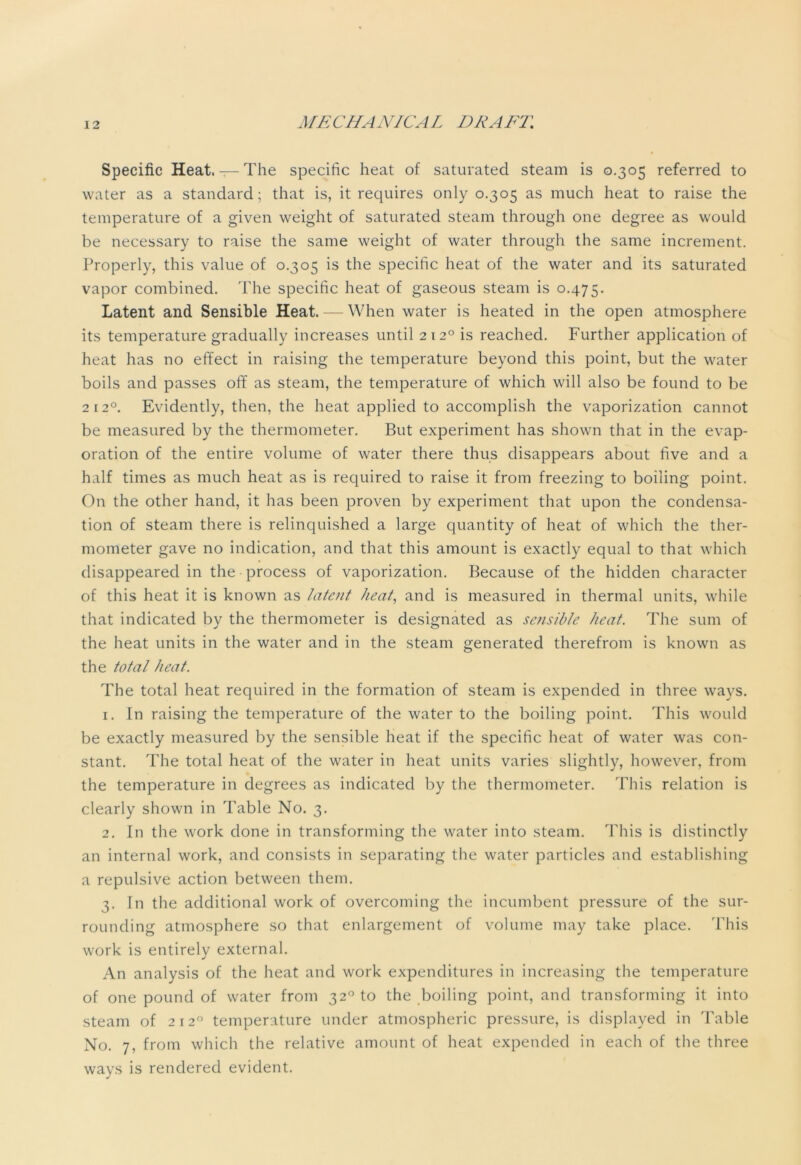 Specific Heat. — The specific heat of saturated steam is 0.305 referred to water as a standard; that is, it requires only 0.305 as much heat to raise the temperature of a given weight of saturated steam through one degree as would be necessary to raise the same weight of water through the same increment. Properly, this value of 0.305 is the specific heat of the water and its saturated vapor combined. The specific heat of gaseous steam is 0.475. Latent and Sensible Heat. — When water is heated in the open atmosphere its temperature gradually increases until 212° is reached. Further application of heat has no effect in raising the temperature beyond this point, but the water boils and passes off as steam, the temperature of which will also be found to be 2120. Evidently, then, the heat applied to accomplish the vaporization cannot be measured by the thermometer. But experiment has shown that in the evap- oration of the entire volume of water there thus disappears about five and a half times as much heat as is required to raise it from freezing to boiling point. On the other hand, it has been proven by experiment that upon the condensa- tion of steam there is relinquished a large quantity of heat of which the ther- mometer gave no indication, and that this amount is exactly equal to that which disappeared in the process of vaporization. Because of the hidden character of this heat it is known as latent heat, and is measured in thermal units, while that indicated by the thermometer is designated as sensible heat. The sum of the heat units in the water and in the steam generated therefrom is known as the total heat. The total heat required in the formation of steam is expended in three ways. 1. In raising the temperature of the water to the boiling point. This would be exactly measured by the sensible heat if the specific heat of water was con- stant. The total heat of the water in heat units varies slightly, however, from the temperature in degrees as indicated by the thermometer. This relation is clearly shown in Table No. 3. 2. In the work done in transforming the water into steam. This is distinctly an internal work, and consists in separating the water particles and establishing a repulsive action between them. 3. In the additional work of overcoming the incumbent pressure of the sur- rounding atmosphere so that enlargement of volume may take place. This work is entirely external. An analysis of the heat and work expenditures in increasing the temperature of one pound of water from 320 to the boiling point, and transforming it into steam of 2120 temperature under atmospheric pressure, is displayed in Table No. 7, from which the relative amount of heat expended in each of the three ways is rendered evident.