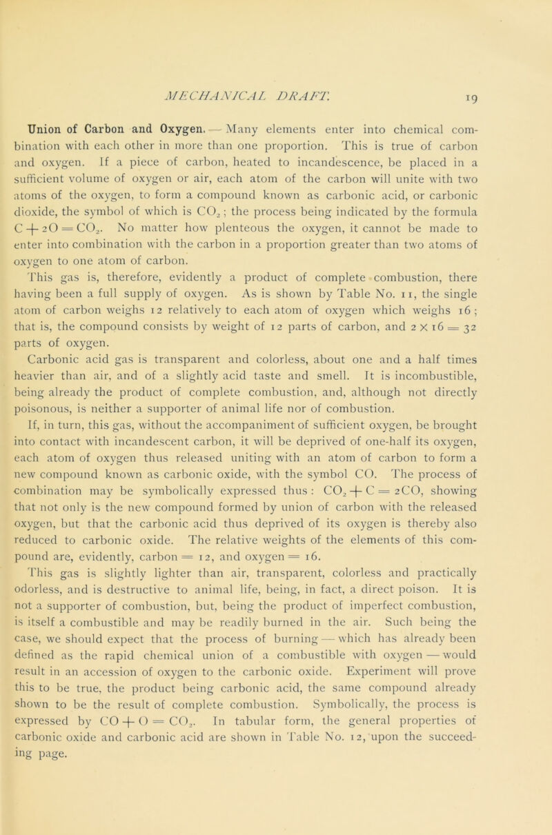 T9 Union of Carbon and Oxygen. — Many elements enter into chemical com- bination with each other in more than one proportion. This is true of carbon and oxygen. If a piece of carbon, heated to incandescence, be placed in a sufficient volume of oxygen or air, each atom of the carbon will unite with two atoms of the oxygen, to form a compound known as carbonic acid, or carbonic dioxide, the symbol of which is C02; the process being indicated by the formula C + 20 = CO,. No matter how plenteous the oxygen, it cannot be made to enter into combination with the carbon in a proportion greater than two atoms of oxygen to one atom of carbon. This gas is, therefore, evidently a product of complete combustion, there having been a full supply of oxygen. As is shown by Table No. n, the single atom of carbon weighs 12 relatively to each atom of oxygen which weighs 16; that is, the compound consists by weight of 12 parts of carbon, and 2X16 = 32 parts of oxygen. Carbonic acid gas is transparent and colorless, about one and a half times heavier than air, and of a slightly acid taste and smell. It is incombustible, being already the product of complete combustion, and, although not directly poisonous, is neither a supporter of animal life nor of combustion. If, in turn, this gas, without the accompaniment of sufficient oxygen, be brought into contact with incandescent carbon, it will be deprived of one-half its oxygen, each atom of oxygen thus released uniting with an atom of carbon to form a new compound known as carbonic oxide, with the symbol CO. The process of combination may be symbolically expressed thus: CO, -|-C = 2C0, showing that not only is the new compound formed by union of carbon with the released oxygen, but that the carbonic acid thus deprived of its oxygen is thereby also reduced to carbonic oxide. The relative weights of the elements of this com- pound are, evidently, carbon = 12, and oxygen = 16. This gas is slightly lighter than air, transparent, colorless and practically odorless, and is destructive to animal life, being, in fact, a direct poison. It is not a supporter of combustion, but, being the product of imperfect combustion, is itself a combustible and may be readily burned in the air. Such being the case, we should expect that the process of burning — which has already been defined as the rapid chemical union of a combustible with oxygen—would result in an accession of oxygen to the carbonic oxide. Experiment will prove this to be true, the product being carbonic acid, the same compound already shown to be the result of complete combustion. Symbolically, the process is expressed by CO -(-() = C02. In tabular form, the general properties of carbonic oxide and carbonic acid are shown in Table No. 12, upon the succeed- ing page.
