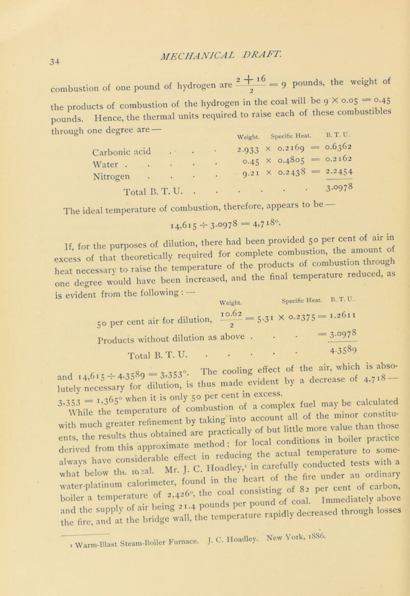 combustion of one pound of hydrogen are 2-±I _ 9 pounds, the weight of the products of combustion of the hydrogen in the coal will be 9 X 0.05 = o 45 pounds. Hence, the thermal units required to raise each of these combustibles through one degree are — Weight. Carbonic acid . • • 2-933 Water . 0,45 Nitrogen . • • • 9-21 Total B. T. U Specific Heat. B. T. U. x 0.2169 = 0.6362 x 0.4805 = 0.2162 x 0.2438 = 2.2454 3.0978 The ideal temperature of combustion, therefore, appears to be 14,615 -b3-°978 = 4,718°- If for the purposes of dilution, there had been provided 50 per cent of air in excess of that theoretically required for complete combustion the amount of heat necessary to raise the temperature of the products of combustion throug one degree would have been increased, and the final temperature reduced, is evident from the following : — Weight. Specific Heat. B. T. U. 5o per cent air for dilution, 5.3. X o.*37S - Products without dilution as above Total B. T. U. = 3-°978 4-3589 a ■ a «8q = a 553“. The cooling effect of the air, which is abso- lutely n'ecessary^bir^ dilution^ is thus made evident by a decrease of 4,7*- ‘^^perature of'Combustion of a complex fuel may be calculated with ^nuch^greater* refinement by takingdnto account all of^^lm those cuts, the results thus obtained are pract.cal y o l u h«^ nm derived from this app— me h £ cmidfi _ (o always have considerabie ffec^inured g^ conducted tests with a what below the m ml. M • J- • n under an ordinary ££ TnS raPidly thr°USh l0SS6S T' „ t c IToadlev. New York, 1886. 1 Warm-Blast Steam-Boiler Furnace. J-