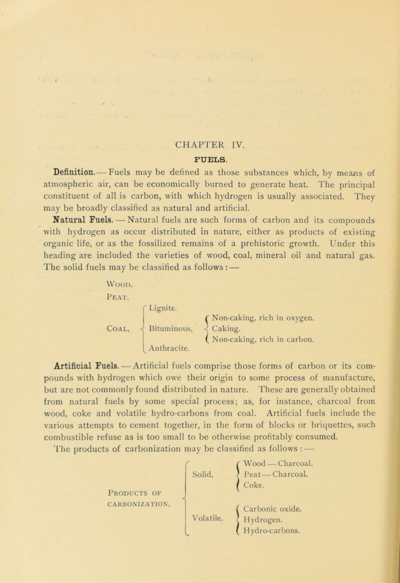 CHAPTER IV. FUELS. Definition. — Fuels maybe defined as those substances which, by means of atmospheric air, can be economically burned to generate heat. The principal constituent of all is carbon, with which hydrogen is usually associated. They may be broadly classified as natural and artificial. Natural Fuels. — Natural fuels are such forms of carbon and its compounds with hydrogen as occur distributed in nature, either as products of existing organic life, or as the fossilized remains of a prehistoric growth. Under this heading are included the varieties of wood, coal, mineral oil and natural gas. The solid fuels may be classified as follows : — Wood. Peat. Coal, f Lignite. I ^ Bituminous, ^Anthracite. f Non-caking, rich in oxygen. -< Caking. ( Non-caking, rich in carbon. Artificial Fuels. — Artificial fuels comprise those forms of carbon or its com- pounds with hydrogen which owe their origin to some process of manufacture, but are not commonly found distributed in nature. These are generally obtained from natural fuels by some special process; as, for instance, charcoal from wood, coke and volatile hydro-carbons from coal. Artificial fuels include the various attempts to cement together, in the form of blocks or briquettes, such combustible refuse as is too small to be otherwise profitably consumed. The products of carbonization may be classified as follows : — Solid, Products of < CARBONIZATION, Wood — Charcoal. Peat — Charcoal. Coke. Carbonic oxide. Hydrogen. Hydro-carbons. Volatile,