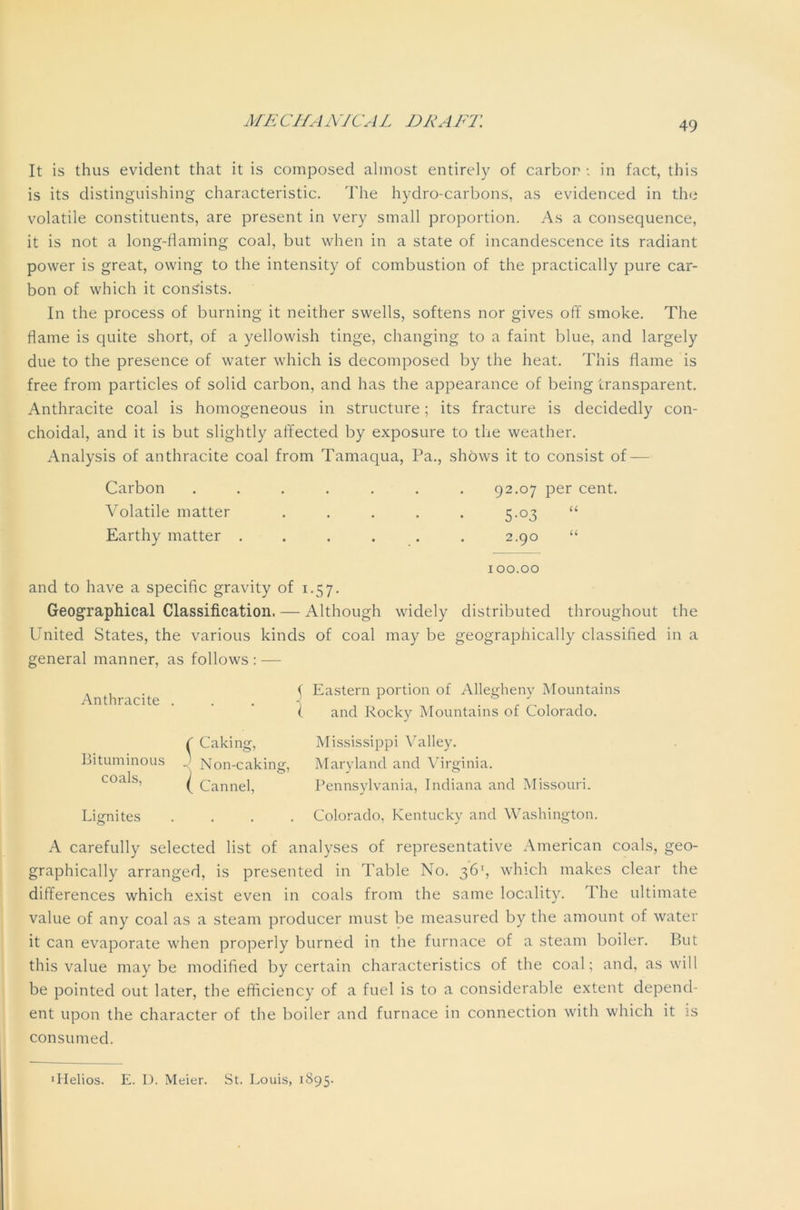 It is thus evident that it is composed almost entirely of carbon •„ in fact, this is its distinguishing characteristic. The hydro-carbons, as evidenced in the volatile constituents, are present in very small proportion. As a consequence, it is not a long-flaming coal, but when in a state of incandescence its radiant power is great, owing to the intensity of combustion of the practically pure car- bon of which it consists. In the process of burning it neither swells, softens nor gives off smoke. The flame is quite short, of a yellowish tinge, changing to a faint blue, and largely due to the presence of water which is decomposed by the heat. This flame is free from particles of solid carbon, and has the appearance of being transparent. Anthracite coal is homogeneous in structure; its fracture is decidedly con- choidal, and it is but slightly affected by exposure to the weather. Analysis of anthracite coal from Tamaqua, Pa., shows it to consist of — Carbon Volatile matter Earthy matter . 92.07 per cent. 5-°3 2.90 U U 100.00 and to have a specific gravity of 1.57. Geographical Classification. — Although widely distributed throughout the United States, the various kinds of coal may be geographically classified in a general manner, as follows: — Anthracite Bituminous coals, ( Eastern portion of Allegheny Mountains ( and Rocky Mountains of Colorado. ^ Caking, Mississippi Valley. Non-caking, Maryland and Virginia. ( Cannel, Pennsylvania, Indiana and Missouri. Lignites .... Colorado, Kentucky and Washington. A carefully selected list of analyses of representative American coals, geo- graphically arranged, is presented in Table No. 36', which makes clear the differences which exist even in coals from the same locality. The ultimate value of any coal as a steam producer must be measured by the amount of water it can evaporate when properly burned in the furnace of a steam boiler. But this value maybe modified by certain characteristics of the coal; and, as will be pointed out later, the efficiency of a fuel is to a considerable extent depend- ent upon the character of the boiler and furnace in connection with which it is consumed. ■Helios. E. U. Meier. St. Louis, 1895.