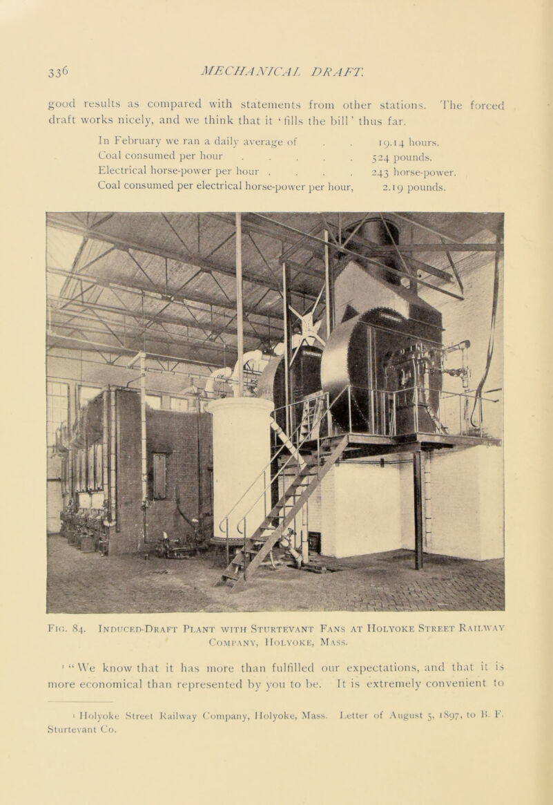 good results as compared with statements from other stations. The forced draft works nicely, and we think that it ‘fills the bill’ thus far. In February we ran a daily average of Coal consumed per hour . Electrical horse-power per hour . Coal consumed per electrical horse-power per hour, 19.14 hours. 524 pounds. 243 horse-power. 2.19 pounds. Fig. 84. Induced-Draft Plant with Sturtevant Fans at Holyoke Street Railway Company, Holyoke, Mass. ' “ We know that it has more than fulfilled our expectations, and that it is more economical than represented by you to be. It is extremely convenient to 1 Holyoke Street Railway Company, Holyoke, Mass. Letter of August 3, 1897, to B- I*. Sturtevant Co.
