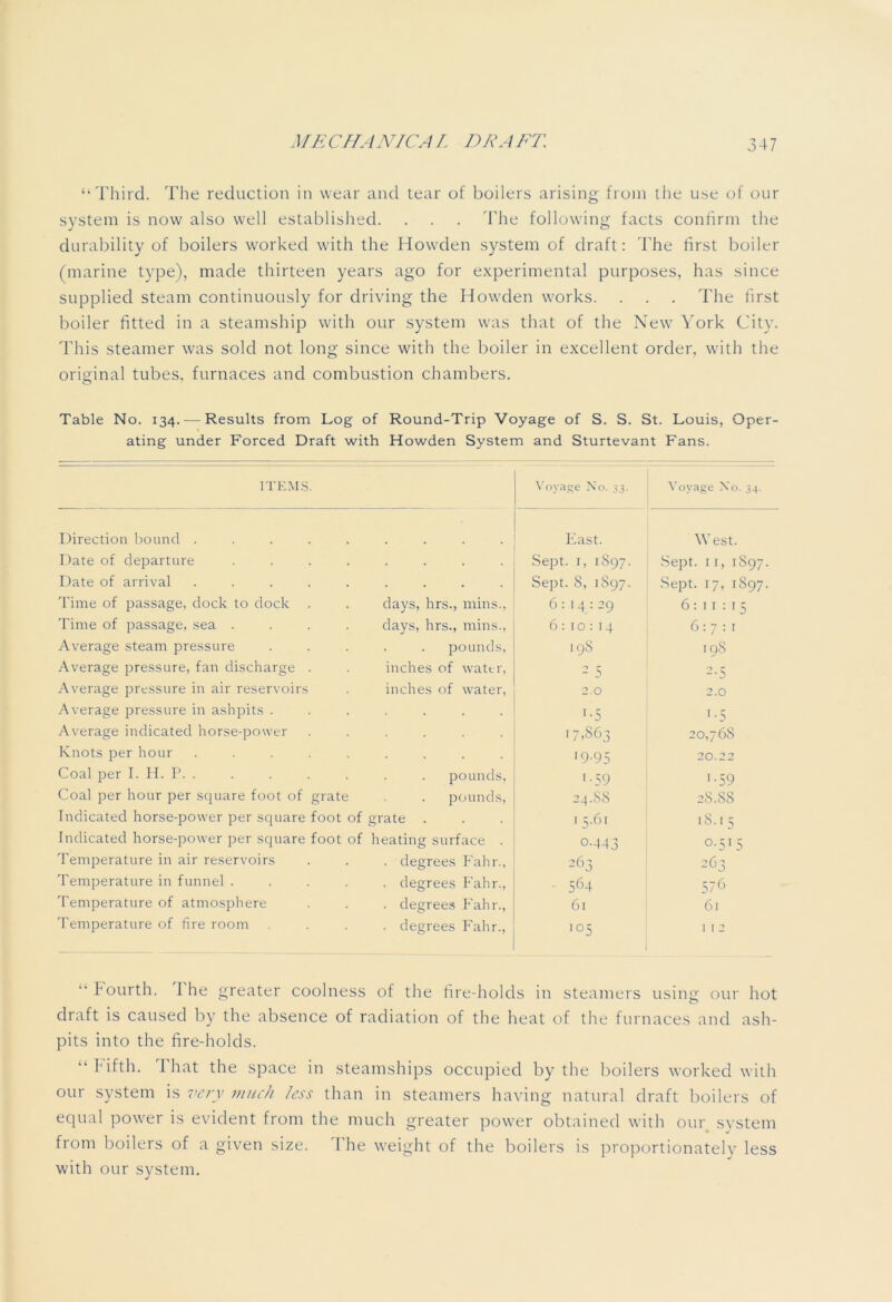 “Third. The reduction in wear and tear of boilers arising from the use of our system is now also well established. . . . The following facts confirm the durability of boilers worked with the Howden system of draft: The first boiler (marine type), made thirteen years ago for experimental purposes, has since supplied steam continuously for driving the Howden works. . . . The first boiler fitted in a steamship with our system was that of the New York City. This steamer was sold not long since with the boiler in excellent order, with the original tubes, furnaces and combustion chambers. Table No. 134.—-Results from Log of Round-Trip Voyage of S. S. St. Louis, Oper- ating under Forced Draft with Howden System and Sturtevant Fans. ITEMS. Voyage No. 33. Voyage No. 34. Direction bound ..... East. West. Date of departure .... . Sept. 1, 1S97. Sept. 11, 1S97. Date of arrival ..... . Sept. 8, 1S97. Sept. 17, 1897. Time of passage, dock to dock days, hrs., mins., 6: 14 : 29 6:11:15 Time of passage, sea .... days, hrs., mins., 6: 10: 14 6:7:1 Average steam pressure pounds, 198 19S Average pressure, fan discharge . inches of water, 2 5 2-5 Average pressure in air reservoirs inches of water, 2.0 2.0 Average pressure in ashpits . '■5 1 -5 Average indicated horse-power 17,863 20,76s Knots per hour ..... '9-95 20.2 2 Coal per I. H. P. . pounds, '•59 '•59 Coal per hour per square foot of grate pounds, 24.88 28.88 Indicated horse-power per square foot of grate 1 q.6i iS. 15 Indicated horse-power per square foot of heating surface . o-443 °-5'5 Temperature in air reservoirs . degrees Fahr., 2 63 2 63 Temperature in funnel .... . degrees Fahr., • 564 576 Temperature of atmosphere . degrees Fahr., 61 61 Temperature of fire room . degrees Fahr., I05 1 1 2 “Fourth. I he greater coolness of the fire-holds in steamers usirm our hot o draft is caused by the absence of radiation of the heat of the furnaces and ash- pits into the fire-holds. “fifth. That the space in steamships occupied by the boilers worked with our system is very much less than in steamers having natural draft boilers of equal power is evident from the much greater power obtained with our system from boilers of a given size. 'The weight of the boilers is proportionately less with our system.