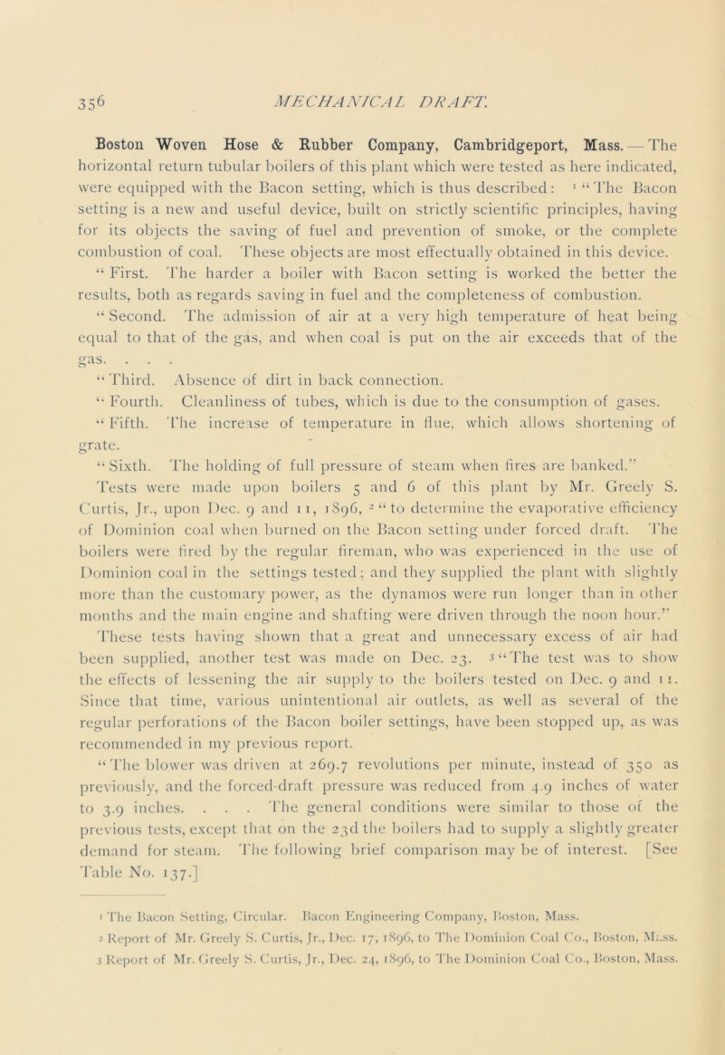 Boston Woven Hose & Rubber Company, Cambridgeport, Mass. — The horizontal return tubular boilers of this plant which were tested as here indicated, were equipped with the Bacon setting, which is thus described: 1 “ The Bacon setting is a new and useful device, built on strictly scientific principles, having for its objects the saving of fuel and prevention of smoke, or the complete combustion of coal. These objects are most effectually obtained in this device. “ First. The harder a boiler with Bacon setting is worked the better the results, both as regards saving in fuel and the completeness of combustion. “ Second. The admission of air at a very high temperature of heat being equal to that of the gas, and when coal is put on the air exceeds that of the gas. “Third. Absence of dirt in back connection. “ Fourth. Cleanliness of tubes, which is due to the consumption of gases. “ Fifth. The increase of temperature in line, which allows shortening of grate. “Sixth. The holding of full pressure of steam when fires are banked.” 'bests were made upon boilers 5 and 6 of this plant by Mr. Greely S. Curtis, Jr., upon Dec. 9 and 11, 1S96, 2 “ to determine the evaporative efficiency of Dominion coal when burned on the Bacon setting under forced draft. The boilers were fired by the regular fireman, who was experienced in the use of Dominion coal in the settings tested; and they supplied the plant with slightly more than the customary power, as the dynamos were run longer than in other months and the main engine and shafting were driven through the noon hour.” These tests having shown that a great and unnecessary excess of air had been supplied, another test was made on Dec. 23. 3‘‘The test was to show the effects of lessening the air supply to the boilers tested on Dec. 9 and 1 1. Since that time, various unintentional air outlets, as well as several of the regular perforations of the Bacon boiler settings, have been stopped up, as was recommended in my previous report. “ The blower was driven at 269.7 revolutions per minute, instead of 350 as previously, and the forced-draft pressure was reduced from 4.9 inches of water to 3.9 inches. . . . The general conditions were similar to those of the previous tests, except that on the 23d the boilers had to supply a slightly greater demand for steam. The following brief comparison may be of interest. [See Table No. 137.] • The Bacon Setting, Circular. Bacon Engineering Company, Boston, Mass. 2 Report of Mr. Greely S. Curtis, Jr., Dec. 17, 1896, to The Dominion Coal Co., Boston, Mass. 3 Report of Mr. Greely S. Curtis, Jr., Dec. 24, 1896, to The Dominion Coal Co., Boston, Mass.