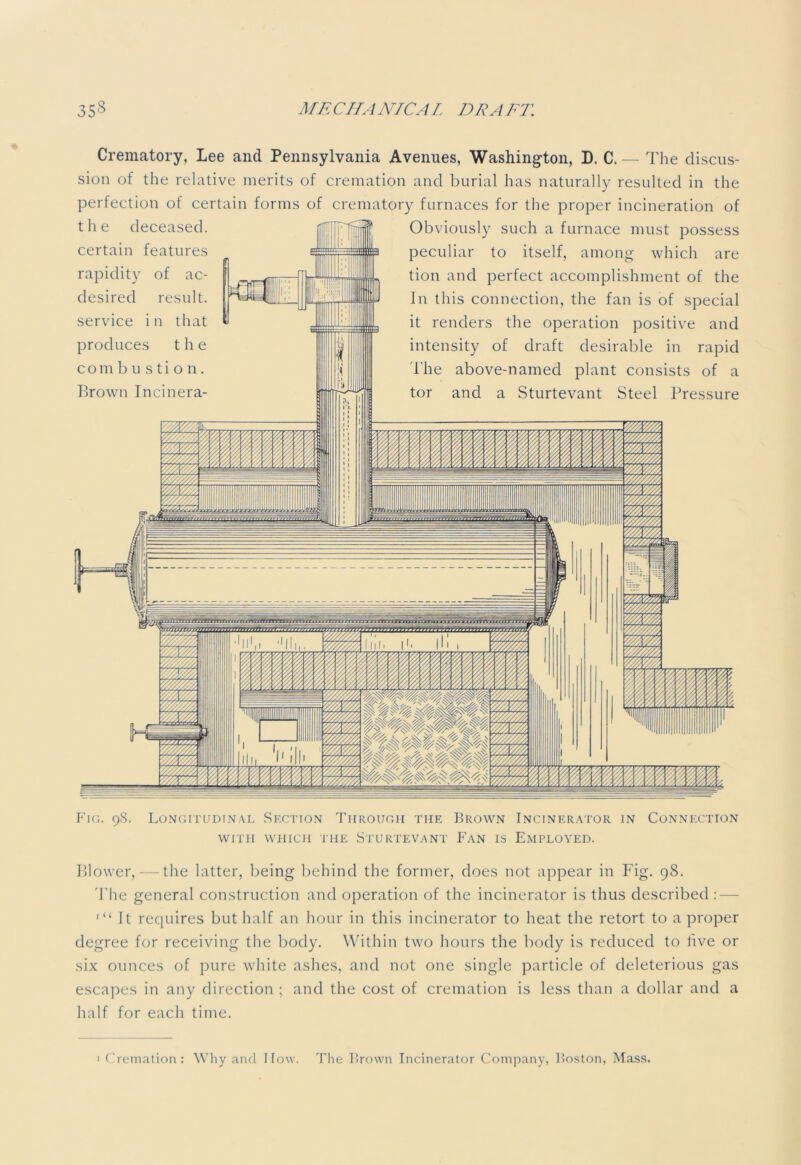 Crematory, Lee and Pennsylvania Avenues, Washington, D. C. — The discus- sion of the relative merits of cremation and burial has naturally resulted in the perfection of certain forms of crematory furnaces for the proper incineration of Obviously such a furnace must possess peculiar to itself, among which are tion and perfect accomplishment of the Jn this connection, the fan is of special it renders the operation positive and intensity of draft desirable in rapid The above-named plant consists of a tor and a Sturtevant Steel Pressure the deceased, certain features rapidity of ac- desired result, service i n that produces the combustion. Brown Incinera- Fig. 98. Longitudinal Section Through the Brown Incinerator in Connection WITH WHICH THE STURTEVANT FAN IS EMPLOYED. Blower, — the latter, being behind the former, does not appear in Fig. 98. The general construction and operation of the incinerator is thus described : '“It requires but half an hour in this incinerator to heat the retort to a proper degree for receiving the body. Within two hours the body is reduced to live or six ounces of pure white ashes, and not one single particle of deleterious gas escapes in any direction ; and the cost of cremation is less than a dollar and a half for each time. ' Cremation: Why and I low. The Brown Incinerator Company, Boston, Mass.