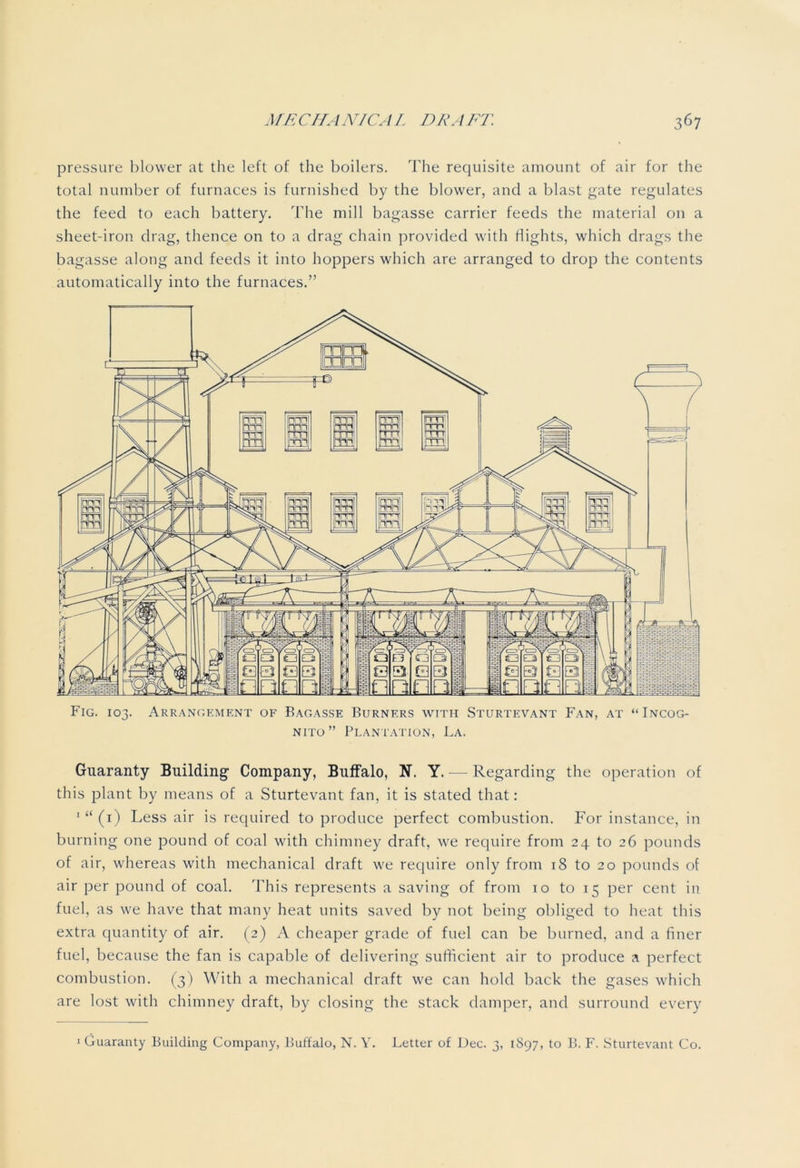 pressure blower at the left of the boilers. The requisite amount of air for the total number of furnaces is furnished by the blower, and a blast gate regulates the feed to each battery. The mill bagasse carrier feeds the material on a sheet-iron drag, thence on to a drag chain provided with flights, which drags the bagasse along and feeds it into hoppers which are arranged to drop the contents automatically into the furnaces.” Fig. 103. Arrangement of Bagasse Burners with Sturtevant Fan, at “Incog- nito” Plantation, La. Guaranty Building Company, Buffalo, N. Y. — Regarding the operation of this plant by means of a Sturtevant fan, it is stated that: 1 “ (1) Less air is required to produce perfect combustion. For instance, in burning one pound of coal with chimney draft, we require from 24 to 26 pounds of air, whereas with mechanical draft we require only from 18 to 20 pounds of air per pound of coal. This represents a saving of from 10 to 15 per cent in fuel, as we have that many heat units saved by not being obliged to heat this extra quantity of air. (2) A cheaper grade of fuel can be burned, and a finer fuel, because the fan is capable of delivering sufficient air to produce a perfect combustion. (3) With a mechanical draft we can hold back the gases which are lost with chimney draft, by closing the stack damper, and surround every
