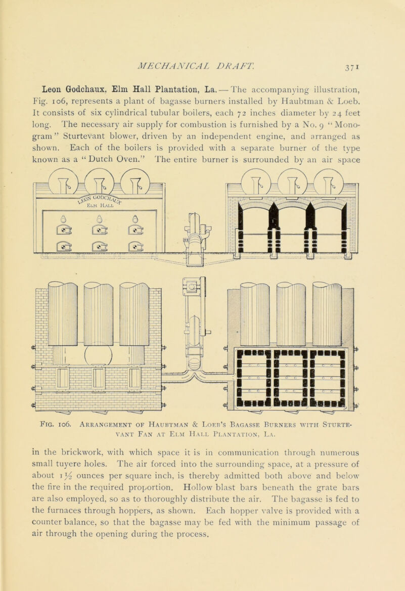 Leon Godchaux, Elm Hall Plantation, La. — The accompanying illustration, Fig. 106, represents a plant of bagasse burners installed by Haubtman & Loeb. It consists of six cylindrical tubular boilers, each 72 inches diameter by 24 feet long. 1'he necessary air supply for combustion is furnished by a No. 9 “ Mono- gram ” Sturtevant blower, driven by an independent engine, and arranged as shown. Each of the boilers is provided with a separate burner of the type known as a “ Dutch Oven.’’ The entire burner is surrounded by an air space Fig. 106. Arrangement of Haubtman & Lof.r’s Bagasse Burners with Sturte- vant Fan at Elm Hall Plantation, La. in the brickwork, with which space it is in communication through numerous small tuyere holes. The air forced into the surrounding space, at a pressure of about 1 x/2 ounces per square inch, is thereby admitted both above and below the fire in the required proportion. Hollow blast bars beneath the grate bars are also employed, so as to thoroughly distribute the air. The bagasse is fed to the furnaces through hoppers, as shown. Each hopper valve is provided with a counterbalance, so that the bagasse may be fed with the minimum passage of air through the opening during the process.