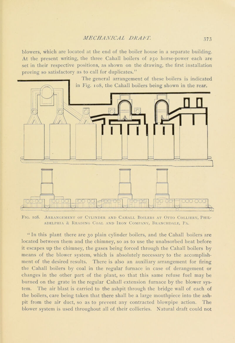 blowers, which are located at the end of the boiler house in a separate building. At the present writing, the three Cahall boilers of 250 horse-power each are set in their respective positions, as shown on the drawing, the first installation proving so satisfactory as to call for duplicates.” Fig. 108. Arrangement of Cylinder and Cahall Boilers at Otto Colliery, Phil- adelphia & Reading Coal and Iron Company, Branchdale, Pa. “ In this plant there are 30 plain cylinder boilers, and the Cahall boilers are located between them and the chimney, so as to use the unabsorbed heat before it escapes up the chimney, the gases being forced through the Cahall boilers by means of the blower system, which is absolutely necessary to the accomplish- ment of the desired results. There is also an auxiliary arrangement for firing the Cahall boilers by coal in the regular furnace in case of derangement or changes in the other part of the plant, so that this same refuse fuel may be burned on the grate in the regular Cahall extension furnace by the blower sys- tem. The air blast is carried to the ashpit through the bridge wall of each of the boilers, care being taken that there shall be a large mouthpiece into the ash- pit from the air duct, so as to prevent any contracted blowpipe action. The blower system is used throughout all of their collieries. Natural draft could not