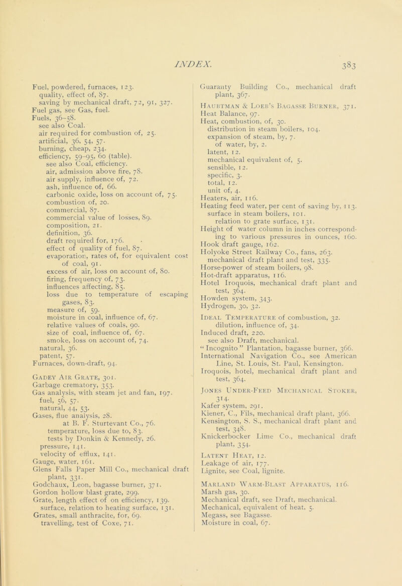 Fuel, powdered, furnaces, 123. quality, effect of, 87. saving by mechanical draft, 72, 91, 327. Fuel gas, see Gas, fuel. Fuels, 36-58. see also Coal. air required for combustion of, 25. artificial, 36, 54, 57. burning, cheap, 234. efficiency, 59-95, 60 (table), see also Coal, efficiency, air, admission above fire, 78. air supply, influence of, 72. ash, influence of, 66. carbonic oxide, loss on account of, 75. combustion of, 20. commercial, 87. commercial value of losses, 89. composition, 21. definition, 36. draft required for, 176. effect of quality of fuel, 87. evaporation, rates of, for equivalent cost of coal, 91. excess of air, loss on account of, 80. firing, frequency of, 73. influences affecting, 85. loss due to temperature of escaping gases, 83. measure of, 59. moisture in coal, influence of, 67. relative values of coals, 90. size of coal, influence of, 67. smoke, loss on account of, 74. natural, 36. patent, 57. Furnaces, down-draft, 94. Gadey Air Grate, 301. Garbage crematory, 353. Gas analysis, with steam jet and fan, 197. fuel, 56, 57. natural, 44, 53. Gases, flue analysis, 28. at B. F. Sturtevant Co., 76. temperature, loss due to, 83. tests by Donkin & Kennedy, 26. pressure, 141. velocity of efflux, 141. Gauge, water, 161. Glens Falls Paper Mill Co., mechanical draft plant, 331. Godchaux, Leon, bagasse burner, 371. Gordon hollow blast grate, 299. Grate, length effect of on efficiency, 139. surface, relation to heating surface, 131. Grates, small anthracite, for, 69. travelling, test of Coxe, 71. Guaranty Building Co., mechanical draft plant, 367. Hauhtman & Loeb’s Bagasse Burner, 371. Heat Balance, 97. Heat, combustion, of, 30. distribution in steam boilers, 104. expansion of steam, by, 7. of water, by, 2. latent, 12. mechanical equivalent of, 5. sensible, 12. specific, 3. total, 12. unit of, 4. Heaters, air, 116. Heating feed water, per cent of saving by, 113. surface in steam boilers, 101. relation to grate surface, 131. Height of water column in inches correspond- ing to various pressures in ounces, 160. Hook draft gauge, 162. Holyoke Street Railway Co., fans, 263. mechanical draft plant and test, 335. Horse-power of steam boilers, 98. Hot-draft apparatus, 116. Hotel Iroquois, mechanical draft plant and test, 364. Howden system, 343. Hydrogen, 30, 32. Ideal Temperature of combustion, 32. dilution, influence of, 34. Induced draft, 220. see also Draft, mechanical. “ Incognito ” Plantation, bagasse burner, 366. International Navigation Co., see American Line, St. Louis, St. Paul, Kensington. Iroquois, hotel, mechanical draft plant and test, 364. Jones Under-Feed Mechanical Stoker, 3r4- Kafer system, 291. Kiener, C., Fils, mechanical draft plant, 366. Kensington, S. S., mechanical draft plant and test, 348. Knickerbocker Lime Co., mechanical draft plant, 354. Latent Heat, 12. Leakage of air, 177. Lignite, see Coal, lignite. Marland Warm-Blast Apparatus, 116. Marsh gas, 30. Mechanical draft, see Draft, mechanical. Mechanical, equivalent of heat, 5. Megass, see Bagasse. Moisture in coal, 67.