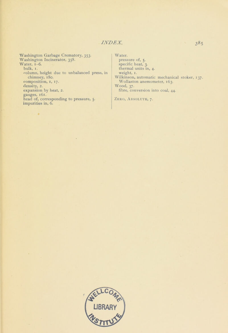 Washington Garbage Crematory, 353. Washington Incinerator, 358. Water, 1-6. bulk, 1. column, height due to unbalanced press, in chimney, 180. composition, 1, 17. density, 2. expansion by heat, 2. gauges, 161. head of, corresponding to pressure, 5. impurities in, 6. Water. pressure of, 5. specific heat, 3. thermal units in, 4. weight, 1. Wilkinson, automatic mechanical stoker, 137. Wollaston anemometer, 163. Wood, 37. fibre, conversion into coal, 44. Zero, Absolute, 7.