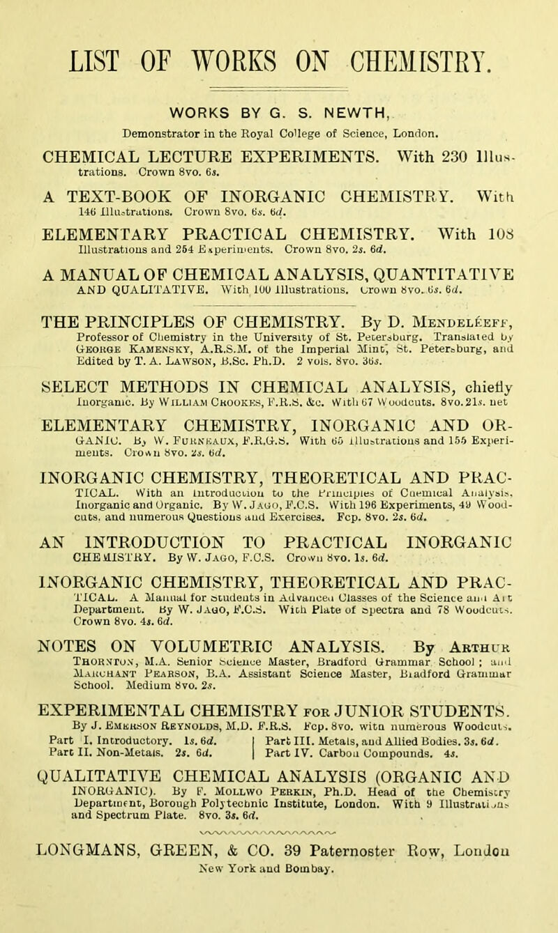 LIST OF WORKS ON CHEMISTRY WORKS BY G. S. NEWTH, Demonstrator in the Royal College of Science, London. CHEMICAL LECTURE EXPERIMENTS. With 230 Ulus- trations. Crown 8vo. 6s. A TEXT-BOOK OF INORGANIC CHEMISTRY. With 146 Illustrations. Crown 8vo. 6s. 6d. ELEMENTARY PRACTICAL CHEMISTRY. With 103 Illustrations and 254 Experiments. Crown 8vo. 2s. 6d. A MANUAL OF CHEMICAL ANALYSIS, QUANTITATIVE AND QUALITATIVE. With 100 Illustrations, Drown 8vo. Us. 6d. THE PRINCIPLES OF CHEMISTRY. By D. Mendeleeff, Professor of Chemistry in the University of St. Petersburg. Translated by George Kamensky, A.R.S.M. of the Imperial Mint St. Petersburg, and Edited by T. A. Lawson, B.Sc. Ph.D. 2 vols. 8vo. 3tfs. SELECT METHODS IN CHEMICAL ANALYSIS, chiefly Inorganic. By William Crookes, F.R.S. Ac. WithU7 Woodcuts. 8vo.21.s-. net ELEMENTARY CHEMISTRY, INORGANIC AND OR- GrA-NIC. By W. FuknbaUX, F.R.G.S. With 65 illustrations and 155 Experi- ments. Crown 8vo. 2s. 6d. INORGANIC CHEMISTRY, THEORETICAL AND PRAC- TIC AX. With an introduction to the Principles of Cuemical Analysis, Inorganic and Organic. By W. Jago, E.C.S. With 196 Experiments, 41) Wood- cuts. and numerous Questions and Exercises. Fcp. 8vo. 2s. 6d. AN INTRODUCTION TO PRACTICAL INORGANIC CHE M.ISTRY. By W. Jago, F.C.S. Crown 8vo. Is. 6<i. INORGANIC CHEMISTRY, THEORETICAL AND PRAC- TICAL. A Manual for students in Advance.! Classes of the Science aim Ait Department. By W. Jago, F.C.S. With Plate of spectra and 78 Woodcuts. Crown 8vo. 4i. 6d. NOTES ON VOLUMETRIC ANALYSIS. By Arthur Thornton, M.A. Senior Science Master, Bradford Grammar School ; and March ant Pearson, B.A. Assistant Science Master, Biadford Grammar School. Medium 8vo. 2s. EXPERIMENTAL CHEMISTRY for JUNIOR STUDENTS. By J. Emerson Reynolds, M.D. F.R.S. Fcp.8vo. wita numerous Woodcuts. Part I. Introductory, is. 6d. 1 Part III. Metals, and Allied Bodies. 3$. 6d. Part II. Non-Metals. 2s. 6d. | Part IV. Carbon Compounds. 4s. QUALITATIVE CHEMICAL ANALYSIS (ORGANIC AND INORGANIC;. By F. Mollwo Perkjln, Ph.D. Head of the Chemistry Department, Borough Polytechnic Institute, London. With D IllustruumV and Spectrum Plate. 8vo. 3s. 6rt. LONGMANS, GREEN, & CO. 39 Paternoster Row, London New York and Bombay.