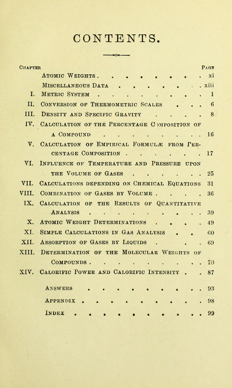 CONTENTS Citaftkr Page Atomic Weights. ....... xi Miscellaneous Data xiii I. Metbic System 1 II. CONVEKSION OF THEBMOMETRIC SCALES . . . 6 III. Density and Specific Gravity .... 8 IV. Calculation of the Percentage C imposition of a Compound 16 V. Calculation of Empirical Formulae from Per- centage Composition 17 VI. Influence of Temperature and Pressure upon the Volume of Gases 25 VII. Calculations depending on Chemical Equations 31 VIII. Combination of Gases by Volume . . . .36 IX. Calculation of the Results of Quantitative Analysis 39 X. Atomic Weight Determinations . . . .49 XI. Simple Calculations in Gas Analysis . . 60 XII. Absorption of Gases by Liquids . . . 69 XIII. Determination of the Molecular Weights of Compounds 70 XIV. Calorific Power and Calorific Intensity . . 87 Answers 93 Appendix 98 Index ..........99