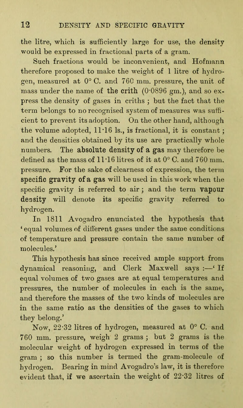 the litre, which is sufficiently large for use, the density would be expressed in fractional parts of a gram. Such fractions would be inconvenient, and Hofmann therefore proposed to make the weight of 1 litre of hydro- gen, measured at 0° C. and 76C mm. pressure, the unit of mass under the name of the crith (0'0896 gm.), and so ex- press the density of gases in criths ; but the fact that the term belongs to no recognised system of measures was suffi- cient to prevent its adoption. On the other hand, although the volume adopted, 11'16 Is., is fractional, it is constant; and the densities obtained by its use are practically whole numbers. The absolute density of a gas may therefore be defined as the mass of 11T6 litres of it at 0° C. and 760 mm. pressure. For the sake of clearness of expression, the term specific gravity of a gas will be used in this work when the specific gravity is referred to air; and the term vapour density will denote its specific gravity referred to hydrogen. In 1811 Avogadro enunciated the hypothesis that ‘ equal volumes of different gases under the same conditions of temperature and pressure contain the same number of molecules.’ This hypothesis has since received ample support from dynamical reasoning, and Clerk Maxwell says :—‘ If equal volumes of two gases are at equal temperatures and pressures, the number of molecules in each is the same, and therefore the masses of the two kinds of molecules are in the same ratio as the densities of the gases to which they belong.’ Now, 22-32 litres of hydrogen, measured at 0° C. and 760 mm. pressure, weigh 2 grams ; but 2 grams is the molecular weight of hydrogen expressed in terms of the gram ; so this number is termed the gram-molecule of hydrogen. Bearing in mind Avogadro’s law, it is therefore evident that, if we ascertain the weight of 22'32 litres of