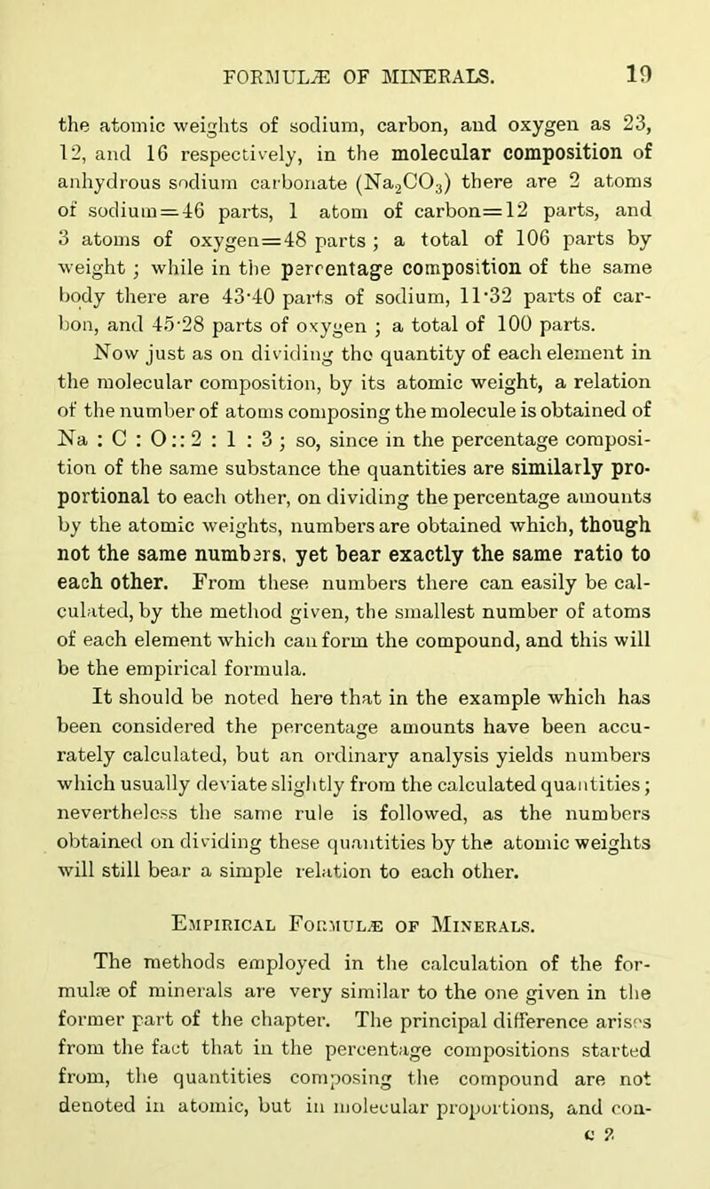 the atomic weights of sodium, carbon, and oxygen as 23, 12, and 16 respectively, in the molecular composition of anhydrous sodium carbonate (Na2C03) there are 2 atoms of sodium = 46 parts, 1 atom of carbon=12 parts, and 3 atoms of oxygen=48 parts ; a total of 106 parts by weight ; while in the percentage composition of the same body there are 43-40 parts of sodium, 11-32 parts of car- bon, and 45-28 parts of oxygen ; a total of 100 parts. Now just as on dividing tho quantity of each element in the molecular composition, by its atomic weight, a relation of the number of atoms composing the molecule is obtained of Na : C : O:: 2 : 1 : 3 ; so, since in the percentage composi- tion of the same substance the quantities are similarly pro- portional to each other, on dividing the percentage amounts by the atomic weights, numbers are obtained which, though not the same numbars, yet bear exactly the same ratio to each other. From these numbers there can easily be cal- culated, by the method given, the smallest number of atoms of each element which can form the compound, and this will be the empirical formula. It should be noted here that in the example which has been considered the percentage amounts have been accu- rately calculated, but an ordinary analysis yields numbers which usually deviate slightly from the calculated quantities; nevertheless the same rule is followed, as the numbers obtained on dividing these quantities by the atomic weights will still bear a simple relation to each other. Empirical Formulae of Minerals. The methods employed in the calculation of the for- mulae of minerals are very similar to the one given in the former part of the chapter. The principal difference arises from the fact that in the percentage compositions started from, the quantities composing the compound are not denoted in atomic, but in molecular proportions, and con-