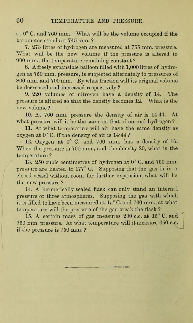 at 0° C. and 7G0 mm. What will be the volume occupied if the barometer stands at 745 mm. ? 7. 273 litres of hydrogen are measured at 755 mm. pressure. Wliat will be the new volume if the pressure is altered to 900 mm., the temperature remaining constant ? 8. A freely expansible balloon filled with 1,000 litres of hydro- gen at 750 mm. pressure, is subjected alternately to pressures of 800 mm. and 700 mm. By what fraction will its original volume be decreased and increased respectively ? 9. 220 volumes of nitrogen have a density of 14. The pressure is altered so that the density becomes 12. What is the new volume ? 10. At 700 mm. pressure the density of air is 14-44. At what pressure will it be the same as that of normal hydrogen ? 11. At what temperature will air have the same density as oxygen at 0° C. if the density of air is 14-44 ? 12. Oxygen at 0° C. and 700 mm. has a density of 16. When the pressure is 700 mm., and the density 20, what is the temperature ? 13. 250 cubic centimetres of hydrogen at 0° C. and 700 mm. pressure are heated to 177° C. Supposing that the gas is in a closed vessel without room for further expansion, what will be the new pressure ? 14. A hermetically sealed flask can only stand an internal pressure of three atmospheres. Supposing the gas with which it is filled to have been measured at 15° C. and 700 mm., at what temperature will the pressure of the gas break the flask ? 15. A certain mass of gas measures 200 c.c. at 15° C. and 700 mm. pressure. At what temperature will it measure 050 c.c. if the pressure is 750 mm. ?