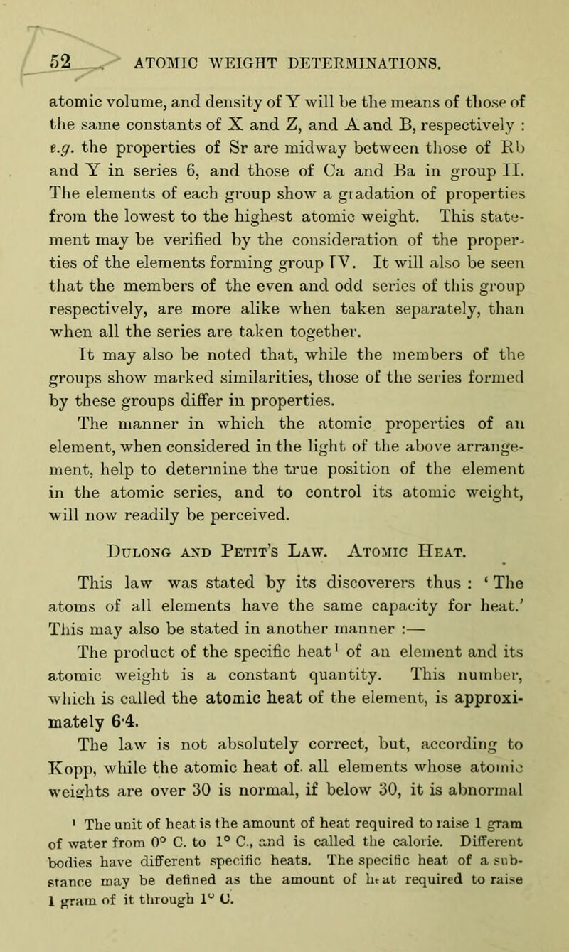 atomic volume, and density of Y will be the means of those of the same constants of X and Z, and A and B, respectively : t.g. the properties of Sr are midway between those of Rb and Y in series 6, and those of Ca and Ba in group II. The elements of each group show a giadation of properties from the lowest to the highest atomic weight. This state- ment may be verified by the consideration of the proper- ties of the elements forming group TV. It will also be seen that the members of the even and odd series of this group respectively, are more alike when taken separately, than when all the series are taken together. It may also be noted that, while the members of the groups show marked similarities, those of the series formed by these groups differ in properties. The manner in which the atomic properties of an element, when considered in the light of the above arrange- ment, help to determine the true position of the element in the atomic series, and to control its atomic weight, will now readily be perceived. Dulong axd Petit’s Law. Atomic Heat. This law was stated by its discoverers thus : ‘ The atoms of all elements have the same capacity for heat.’ This may also be stated in another manner :— The product of the specific heat1 of an element and its atomic weight is a constant quantity. This number, which is called the atomic heat of the element, is approxi- mately 64. The law is not absolutely correct, but, according to Kopp, while the atomic heat of. all elements whose atomic weights are over 30 is normal, if below 30, it is abnormal 1 The unit of heat is the amount of heat required to raise 1 gram of water from 0° C. to 1° C., and is called the calorie. Different bodies have different specific heats. The specific heat of a sub- stance may be defined as the amount of In at required to raise I gram of it through 1“ (J.