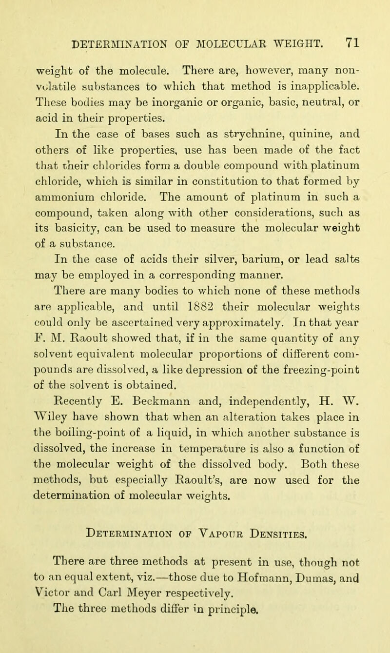 weight of the molecule. There are, however, many non- volatile substances to which that method is inapplicable. These bodies may be inorganic or organic, basic, neutral, or acid in their properties. In the case of bases such as strychnine, quinine, and others of like properties, use has been made of the fact that their chlorides form a double compound with platinum chloride, which is similar in constitution to that formed by ammonium chloride. The amount of platinum in such a compound, taken along with other considerations, such as its basicity, can be used to measure the molecular weight of a substance. In the case of acids their silver, barium, or lead salts may be employed in a corresponding manner. There are many bodies to which none of these methods are applicable, and until 1882 their molecular weights could only be ascertained very approximately. In that year F. M. Raoult showed that, if in the same quantity of any solvent equivalent molecular proportions of different com- pounds are dissolved, a like depression of the freezing-point of the solvent is obtained. Recently E. Beckmann and, independently, H. W. Wiley have shown that when an alteration takes place in the boiling-point of a liquid, in which another substance is dissolved, the increase in temperature is also a function of the molecular weight of the dissolved body. Both these methods, but especially Raoult’s, are now used for the determination of molecular weights. Determination op Yapoijr Densities. There are three methods at present in use, though not to an equal extent, viz.—those due to Hofmann, Dumas, and Victor and Carl Meyer respectively. The three methods differ in principle.