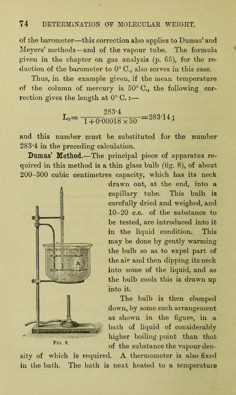 of the barometer—this correction also applies to Dumas’ and Meyers’ methods—and of the vapour tube. The formula given in the chapter on gas analysis (p. 65), for the re- duction of the barometer to 0° C., also serves in this case. Thus, in the example given, if the mean temperature of the column of mercury is 50° C., the following cor- rection gives the length at 0° C. T 283-4 L°- i+o-oooi8x5o —83‘14; and this number must be substituted for the number 283-4 in the preceding calculation. Dumas’ Method.—The principal piece of apparatus re- quired in this method is a thin glass bulb (fig. 8), of about 200-300 cubic centimetres capacity, which has its neck drawn out, at the end, into a capillary tube. This bulb is carefully dried and weighed, and 10-20 c.c. of the substance to be tested, are introduced into it in the liquid condition. This may be done by gently warming the bulb so as to expel part of the air and then dipping its neck into some of the liquid, and as the bulb cools this is drawn up into it. The bulb is then clamped down, by some such arrangement as shown in the figure, in a bath of liquid of considerably higher boiling-point than that of the substance the vapour den- sity of which is required. A thermometer is also fixed in the bath. The bath is next heated to a temperature