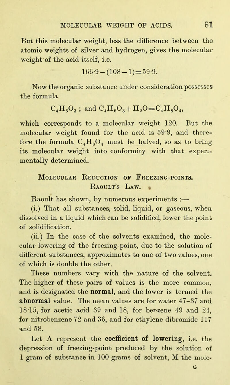 But this molecular weight, less the difference between the atomic weights of silver and hydrogen, gives the molecular weight of the acid itself, i.e. 166-9 —(108 —1)=59-9. Now the organic substance under consideration possesses the formula C4H603 ; and C4H603 + H20=C4H804, which corresponds to a molecular weight 120. But the molecular weight found for the acid is 59’9, and there- fore the formula C4H804 must be halved, so as to bring its molecular weight into conformity with that experi- mentally determined. Molecular Reduction of Freezing-points. Raoult’s Law. ,. Raoult has shown, by numerous experiments :— (i.) That all substances, solid, liquid, or gaseous, when dissolved in a liquid which can be solidified, lower the point of solidification. (ii.) In the case of the solvents examined, the mole- cular lowering of the freezing-point, due to the solution of different substances, approximates to one of two values, or e of which is double the other. These numbers vary with the nature of the solvent. The higher of these pairs of values is the more common, and is designated the normal, and the lower is termed the abnormal value. The mean values are for water 47-37 and 18-15, for acetic acid 39 and 18, for benzene 49 and 24, for nitrobenzene 72 and 36, and for ethylene dibromide 117 and 58. Let A represent the coefficient of lowering, i.e. the depression of freezing-point produced by the solution of 1 gram of substance in 100 grams of solvent, M the moie* G