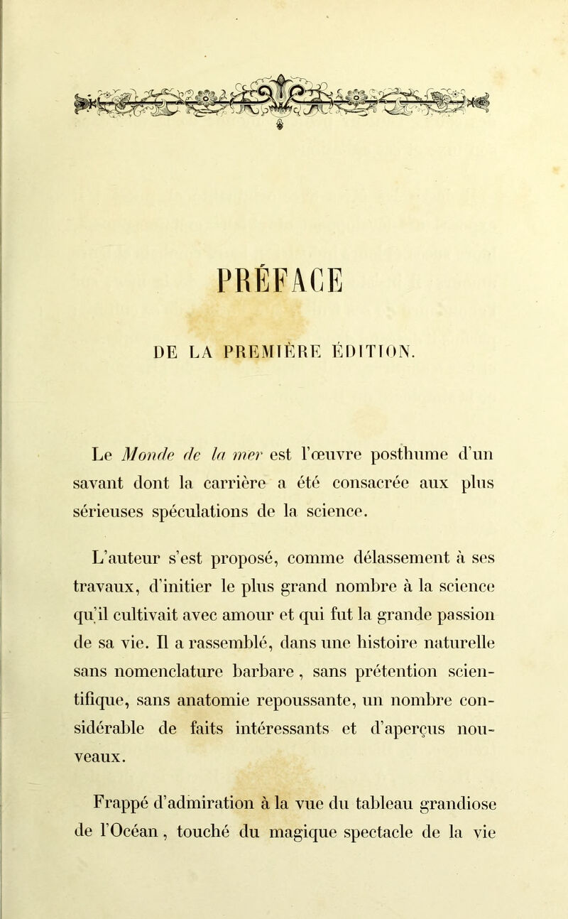 PRÉFACE DE LA PREMIÈRE ÉDITION. Le Monde de la mer est l’œuvre posthume d’un savant dont la carrière a été consacrée aux plus sérieuses spéculations de la science. L’auteur s’est proposé, comme délassement à ses travaux, d’initier le plus grand nombre à la science qu’il cultivait avec amour et qui fut la grande passion de sa vie. Il a rassemblé, dans une histoire naturelle sans nomenclature barbare, sans prétention scien- tifique, sans anatomie repoussante, un nombre con- sidérable de faits intéressants et d’aperçus nou- veaux. Frappé d’admiration à la vue du tableau grandiose de l’Océan, touché du magique spectacle de la vie