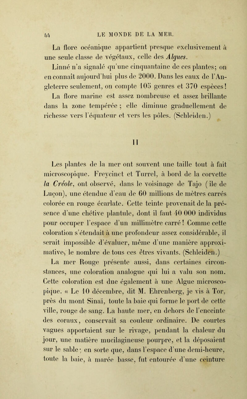 La flore océanique appartient presque exclusivement à une seule classe de végétaux, celle des Algues. Linné n’a signalé qu’une cinquantaine de ces plantes; on en connaît aujourd’hui plus de 2000. Dans les eaux de l’An- gleterre seulement, on compte 105 genres et 370 espèces! La flore marine est assez nombreuse et assez brillante dans la zone tempérée ; elle diminue graduellement de richesse vers l’équateur et vers les pôles. (Scbleiden.) Il Les plantes de la mer ont souvent une taille tout à fait microscopique. Freycinet et Turrcl, à bord de la corvette la Créole, ont observé, dans le voisinage de Tajo ( île de Luçon), une étendue d’eau de 60 millions de mètres carrés colorée en rouge écarlate. Cette teinte provenait de la pré- sence d’une chétive plantule, dont il faut 40 000 individus pour occuper l’espace d’un millimètre carré ! Comme cette coloration s’étendait à une profondeur assez considérable, il serait impossible d’évaluer, même d’une manière approxi- mative-, le nombre de tous ces êtres vivants. (Scbleiden.) La mer Rouge présente aussi, dans certaines circon- stances, une coloration analogue qui lui a valu son nom. Cette coloration est due également à une Algue microsco- pique. « Le 10 décembre, dit M. Ehrenberg, je vis à Tor, près du mont Sinaï, toute la baie qui forme le port de cette ville, rouge de sang. La haute mer, en dehors de l’enceinte des coraux, conservait sa couleur ordinaire. De courtes vagues apportaient sur le rivage, pendant la chaleur du jour, une matière mucilagineuse pourpre, et la déposaient sur le sable ; en sorte que, dans l’espace d’une demi-heure, toute la baie, à marée basse, fut entourée d’une ceinture