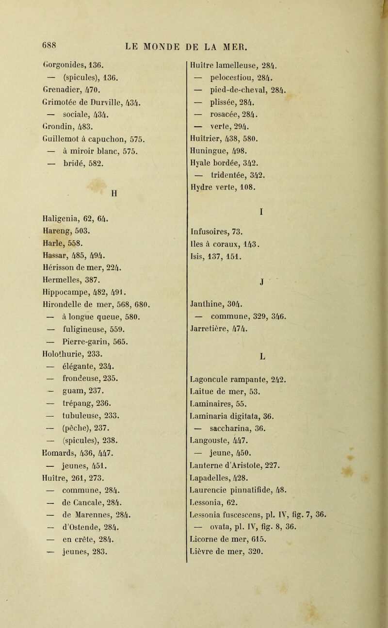 Gorgonides, 136. — (spiculés), 136. Grenadier, 470. Grimotée de Durville, 434. — sociale, 434. Grondin, 483. Guillemot à capuchon, 575. — à miroir blanc, 575. — bridé, 582. H Huître lamclleuse, 284. — pelocestiou, 284. — pied-de-cheval, 284. — plissée, 284. — rosacée, 284. — verte, 294. Huîtrier, 438, 580. Huningue, 498. Hyale bordée, 342. — tridentée, 342. Hydre verte, 108. Haligenia, 62, 64. Hareng, 503. Harle, 558. Hassar, 485, 494. Hérisson de mer, 224. Hermelles, 387. Hippocampe, 482, 491. Hirondelle de mer, 568, 680. — à longue queue, 580. — fuligineuse, 559. — Pierre-garin, 565. Holothurie, 233. — élégante, 234. — frondeuse, 235. — guam, 237. — trépang, 236. — tubuleuse, 233. — (pèche), 237. — (spiculés), 238. Homards, 436, 447. — jeunes, 451. Huître, 261, 273. — commune, 284. — de Cancale, 284. — de Marennes, 284. — d’Ostende, 284. — en crête, 284. — jeunes, 283. I Infusoires, 73. Iles à coraux, 143. Isis, 137, 151. J Janlliine, 304. — commune, 329, 346. Jarretière, 474. L Lagoncule rampante, 242. Laitue de mer, 53. Laminaires, 55. Laminaria digitata, 36. — saccharina, 36. Langouste, 447. — jeune, 450. Lanterne d’Aristote, 227. Lapadelles, 428. Laurencie pinnatifide, 48. Lessonia, 62. Lessonia fuscescens, pl. IV, tig. 7, 36. — ovata, pl. IV, fig. 8, 36. Licorne de mer, 615. Lièvre de mer, 320.