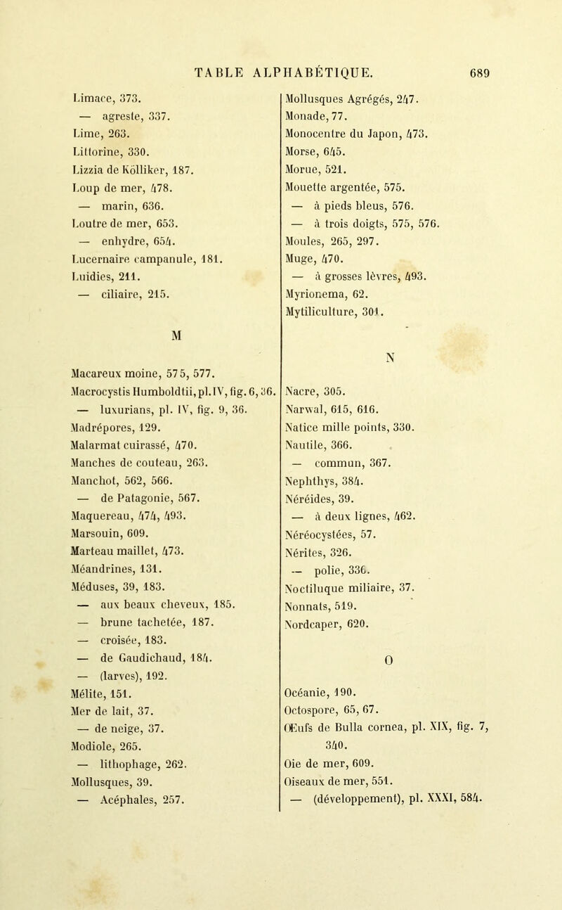 Limace, 373. — agreste, 337. Lime, 263. Littorine, 330. Lizzia de Kôlliker, 187. Loup de mer, 478. — marin, 636. Loutre de mer, 653. — enhydre, 65A. Lucernaire campanule, 181. Luidies, 211. — ciliaire, 215. M Macareux moine, 575, 577. Macrocystis Humboldtii, pl. 1V, fig. 6,36. — luxurians, pl. IV, fig. 9, 36. Madrépores, 129. Malarmat cuirassé, 470. Manches de couteau, 263. Manchot, 562, 566. — de Patagonie, 567. Maquereau, 474, 493. Marsouin, 609. Marteau maillet, 473. Méandrines, 131. Méduses, 39, 183. — aux beaux cheveux, 185. — brune tachetée, 187. — croisée, 183. — de Gaudiehaud, 184. — (larves), 192. Mélite, 151. Mer de lait, 37. — de neige, 37. Modiole, 265. — lithophage, 262. Mollusques, 39. — Acéphales, 257. Mollusques Agrégés, 247. Monade, 77. Monocentre du Japon, 473. Morse, 645. Morue, 521. Mouette argentée, 575. — à pieds bleus, 576. — à trois doigts, 575, 576. Moules, 265, 297. Muge, 470. — à grosses lèvres, 493. Myrionema, 62. Mytiliculture, 301. N Nacre, 305. Narwal, 615, 616. Natice mille points, 330. Nautile, 366. — commun, 367. Nephthys, 384. Néréides, 39. — à deux lignes, 462. Néréocystées, 57. Nérites, 326. — polie, 336. Noctiluque miliaire, 37. Nonnats, 519. Nordcaper, 620. O Océanie, 190. Octospore, 65, 67. Œufs de Bulla cornea, pl. XIX, fig. 7. 340. Oie de mer, 609. Oiseaux de mer, 551. — (développement), pl. XXXI, 584.