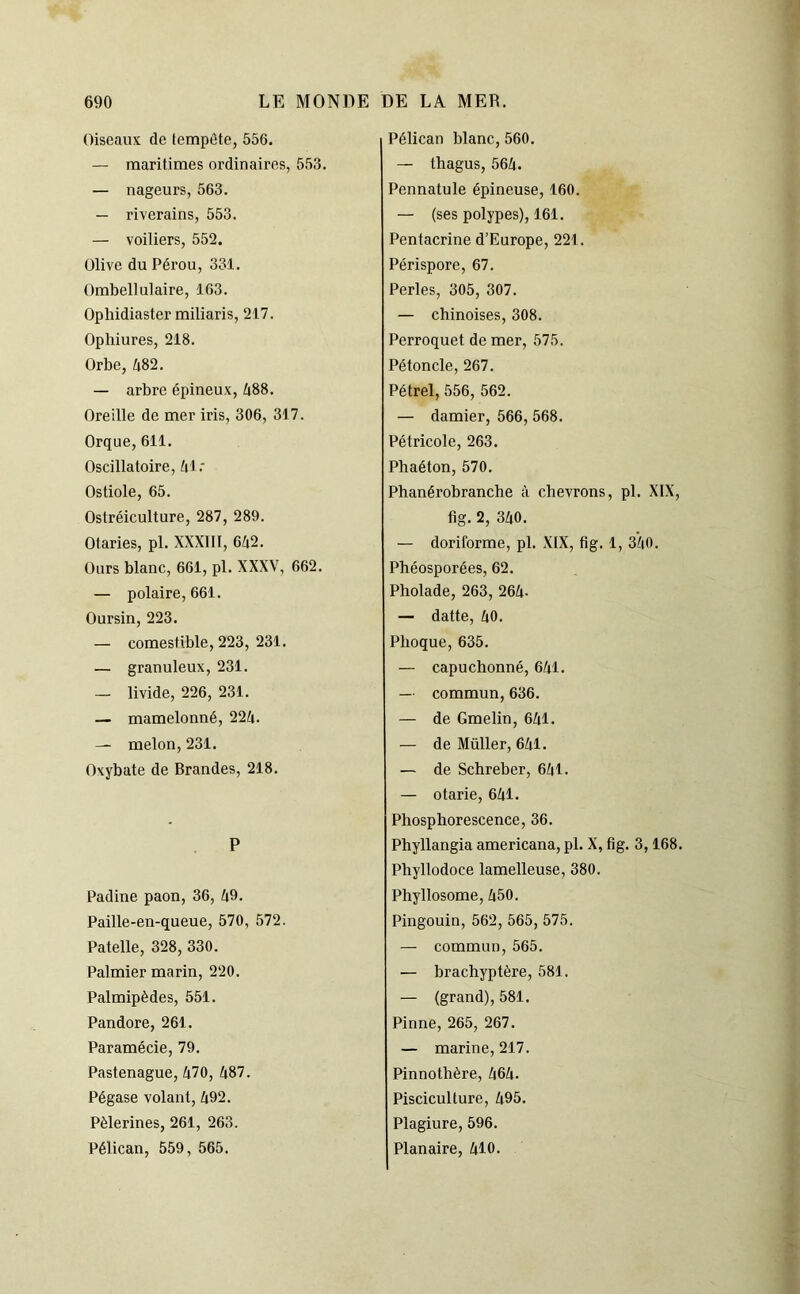 Oiseaux de tempête, 556. — maritimes ordinaires, 553. — nageurs, 563. — riverains, 553. — voiliers, 552. Olive du Pérou, 331. Ombellulaire, 163. Ophidiaster miliaris, 217. Ophiures, 218. Orbe, 482. — arbre épineux, 488. Oreille de mer iris, 306, 317. Orque,611. Oscillatoire, 4 1: Ostiole, 65. Ostréiculture, 287, 289. Otaries, pl. XXXIII, 6A2. Ours blanc, 661, pl. XXXV, 662. — polaire, 661. Oursin, 223. — comestible, 223, 231. — granuleux, 231. — livide, 226, 231. — mamelonné, 224. — melon, 231. Oxybate de Brandes, 218. P Padine paon, 36, 49. Paille-en-queue, 570, 572. Patelle, 328, 330. Palmier marin, 220. Palmipèdes, 551. Pandore, 261. Paramécie, 79. Pastenague, 470, 487. Pégase volant, 492. Pèlerines, 261, 263. Pélican, 559, 565. Pélican blanc, 560. — thagus, 564. Pennatule épineuse, 160. — (ses polypes), 161. Pentacrine d’Europe, 221. Périspore, 67. Perles, 305, 307. — chinoises, 308. Perroquet de mer, 575. Pétoncle, 267. Pétrel, 556, 562. — damier, 566, 568. Pétricole, 263. Pbaéton, 570. Phanérobranche à chevrons, pl. XIX, fig. 2, 340. — doriforme, pl. XIX, fig. 1, 340. Phéosporées, 62. Pholade, 263, 264- — datte, 40. Phoque, 635. — capuchonné, 641. — commun, 636. — de Gmelin, 641. — de Müller, 641. — de Schreber, 641. — otarie, 641. Phosphorescence, 36. Phyllangia americana, pl. X, fig. 3,168. Pbyllodoce lamelleuse, 380. Phyllosome, 450. Pingouin, 562,565,575. — commun, 565. — brachyptère, 581. — (grand), 581. Pinne, 265, 267. — marine, 217. Pinnothère, 464. Pisciculture, 495. Plagiure, 596. Planaire, 410.