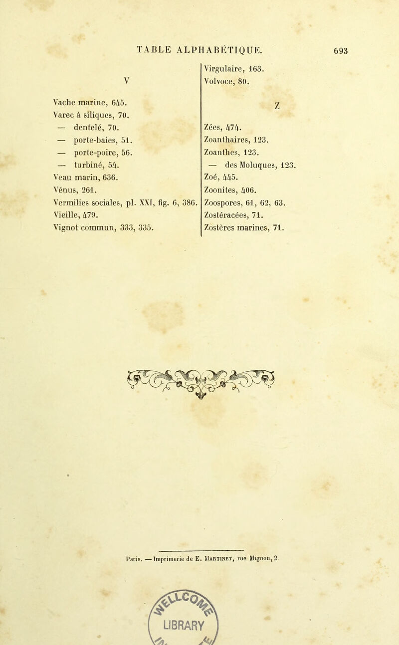 V Virgulaire, 163. Volvoce, 80. Vache marine, 6/i5. Varec à siliques, 70. — dentelé, 70. — porte-baies, 51. — porte-poire, 56. — turbiné, 54. Veau marin, 636. Vénus, 261. Vermilies sociales, pl. XXI, fig. 6, 386. Vieille, 479. Vignot commun, 333, 335. Z Zécs, 474. Zoanthaires, 123. Zoanthes, 123. — des Moluques, 123. Zoé, 445. Zoonites, 406. Zoospores, 61, 62, 63. Zostéracées, 71. Zostéres marines, 71. Paris. — Imprimerie de E. Martinet, rue Mignon, 2