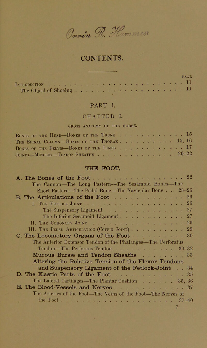 PAGE The Object of Shoeing PART 1. CHAPTER I. GROSS ANATOMY OF THE HORSE. BoNES of THE HeAD BoNES OF THE TrUNK 15 The Spinal Column—Bones of the Thorax 15, 16 BoNES of THE PeLVIS BoNES OF THE LiMBS 17 JoiNTs—Muscles—Tendon Sheaths 20-22 THE FOOT. A. The Bones of the Foot 22 The Cannoii—The Long Pastern—The Sesamoid Bones—The Short Pastern—The Pedal Bone—The Navicular Bone . . 23-26 B. The Articulations of the Foot 26 I. The Fetlock-Joint 26 The Suspensory Ligament 27 The Inferior Sesamoid Ligament 27 II. The Coronary Joint 29 III. The Pedal Articulation (Coffin Joint) 29 C. The Locomotory Organs of the Foot • ■ 30 The Anterior Extensor Tendon of the Phalanges—The Perforatus Tendon—The Perforans Tendon 30-32 Mucous Butseb and Tendon Sheaths 33 Altering the Relative Tension of the Flexor Tendons and Suspensory ligament of the Fetlock-Joint . . 34 D. The Elastic Parts of the Foot 35 The Lateral Cartilages—The Plantar Cushion 35, 36 E. The Blood-Vessels and Nerves 37 The Arteries of the Foot—The Veins of the Foot—The Nerves of the Foot 37-40